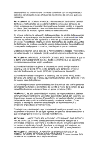 desempeñaba o a proporcionarle un trabajo compatible con sus capacidades y
aptitudes, para lo cual deberán efectuar los movimientos de personal que sean
necesarios.

ARTÍCULO 9o. ESTADO DE INVALIDEZ. Para los efectos del Sistema General
de Riesgos Profesionales, se considera inválida la persona que por causa de
origen profesional, no provocada intencionalmente, hubiese perdido el cincuenta
por ciento (50%) o más de su capacidad laboral de acuerdo con el Manual Unico
de Calificación de Invalidez vigente a la fecha de la calificación.

En primera instancia, la calificación de los porcentajes de pérdida de la capacidad
laboral se hará por el equipo interdisciplinario establecido en el artículo 6o. de la
presente ley, dentro del mes siguiente a la fecha en qu e hubiere concluido el
proceso de rehabilitación integral, de existir discrepancias se acudirá a las Juntas
de Calificación de Invalidez, quedando a cargo de la entidad de Seguridad Social
correspondiente el pago de honorarios y demás gastos que se ocasionen.

El costo del dictamen será a cargo de la Administradora de Riesgos Profesionales,
pero el empleador o el trabajador podrán acudir directamente ante dichas juntas.

ARTÍCULO 10. MONTO DE LA PENSIÓN DE INVALIDEZ. Todo afiliado al que se
le defina una invalidez tendrá derecho, desde ese mismo día, a las siguientes
prestaciones económicas, según sea el caso:

a) Cuando la invalidez es superior al cincuenta por ciento (50%) e inferior al
sesenta y seis por ciento (66%), tendrá derecho a una pensión de invalidez
equivalente al sesenta por ciento (60%) del ingreso base de liquidación;

b) Cuando la invalidez sea superior al sesenta y seis por ciento (66%), tendrá
derecho a una pensión de invalidez equivalente al setenta y cinco por ciento (75%)
del ingreso base de liquidación;

c) Cuando el pensionado por invalidez requiere el auxilio de otra u otras personas
para realizar las funciones elementales de su vida, el monto de la pensión de que
trata el literal anterior se incrementa en un quince por ciento (15%).

PARÁGRAFO 1o. Los pensionados por invalidez de origen profesional, deberán
continuar cotizando al Sistema General de Seguridad en Salud, con sujeción a las
disposiciones legales pertinentes. Parágrafo 2o. No hay lugar al cobro simultáneo
de las prestaciones por incapacidad temporal y pensión de invalidez. Como
tampoco lo habrá para pensiones otorgadas por los regímenes común y
profesional originados en el mismo evento.

El trabajador o quien infrinja lo aquí previsto será investigado y sancionado de
acuerdo con lo dispuesto en las leyes vigentes, sin perjuicio de las restituciones a
que haya lugar por lo cobrado y obtenido indebidamente.

ARTÍCULO 11. MUERTE DEL AFILIADO O DEL PENSIONADO POR RIESGOS
PROFESIONALES. Si como consecuencia del accidente de trabajo o de la
enfermedad profesional sobreviene la muerte del afiliado, o muere un pensionado
por riesgos profesionales, tendrán derecho a la pensión de sobrevivientes las
personas descritas en el artículo 47 de la Ley 100 de 1993, y su reglamentario.

ARTÍCULO 12. MONTO DE LA PENSIÓN DE SOBREVIVIENTES EN EL
SISTEMA GENERAL DE RIESGOS PROFESIONALES. El monto mensual de la
pensión de sobrevivientes será, según sea el caso:
 