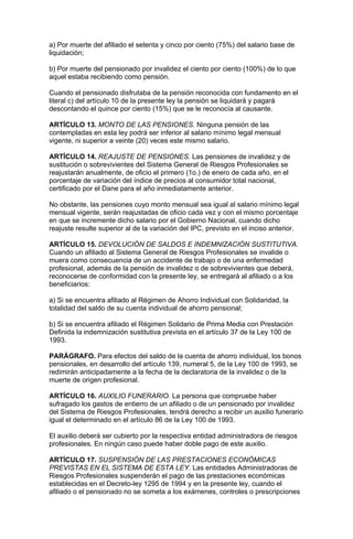 a) Por muerte del afiliado el setenta y cinco por ciento (75%) del salario base de
liquidación;

b) Por muerte del pensionado por invalidez el ciento por ciento (100%) de lo que
aquel estaba recibiendo como pensión.

Cuando el pensionado disfrutaba de la pensión reconocida con fundamento en el
literal c) del artículo 10 de la presente ley la pensión se liquidará y pagará
descontando el quince por ciento (15%) que se le reconocía al causante.

ARTÍCULO 13. MONTO DE LAS PENSIONES. Ninguna pensión de las
contempladas en esta ley podrá ser inferior al salario mínimo legal mensual
vigente, ni superior a veinte (20) veces este mismo salario.

ARTÍCULO 14. REAJUSTE DE PENSIONES. Las pensiones de invalidez y de
sustitución o sobrevivientes del Sistema General de Riesgos Profesionales se
reajustarán anualmente, de oficio el primero (1o.) de enero de cada año, en el
porcentaje de variación del índice de precios al consumidor total nacional,
certificado por el Dane para el año inmediatamente anterior.

No obstante, las pensiones cuyo monto mensual sea igual al salario mínimo legal
mensual vigente, serán reajustadas de oficio cada vez y con el mismo porcentaje
en que se incremente dicho salario por el Gobierno Nacional, cuando dicho
reajuste resulte superior al de la variación del IPC, previsto en el inciso anterior.

ARTÍCULO 15. DEVOLUCIÓN DE SALDOS E INDEMNIZACIÓN SUSTITUTIVA.
Cuando un afiliado al Sistema General de Riesgos Profesionales se invalide o
muera como consecuencia de un accidente de trabajo o de una enfermedad
profesional, además de la pensión de invalidez o de sobrevivientes que deberá,
reconocerse de conformidad con la presente ley, se entregará al afiliado o a los
beneficiarios:

a) Si se encuentra afiliado al Régimen de Ahorro Individual con Solidaridad, la
totalidad del saldo de su cuenta individual de ahorro pensional;

b) Si se encuentra afiliado el Régimen Solidario de Prima Media con Prestación
Definida la indemnización sustitutiva prevista en el artículo 37 de la Ley 100 de
1993.

PARÁGRAFO. Para efectos del saldo de la cuenta de ahorro individual, los bonos
pensionales, en desarrollo del artículo 139, numeral 5, de la Ley 100 de 1993, se
redimirán anticipadamente a la fecha de la declaratoria de la invalidez o de la
muerte de origen profesional.

ARTÍCULO 16. AUXILIO FUNERARIO. La persona que compruebe haber
sufragado los gastos de entierro de un afiliado o de un pensionado por invalidez
del Sistema de Riesgos Profesionales, tendrá derecho a recibir un auxilio funerario
igual el determinado en el artículo 86 de la Ley 100 de 1993.

El auxilio deberá ser cubierto por la respectiva entidad administradora de riesgos
profesionales. En ningún caso puede haber doble pago de este auxilio.

ARTÍCULO 17. SUSPENSIÓN DE LAS PRESTACIONES ECONÓMICAS
PREVISTAS EN EL SISTEMA DE ESTA LEY. Las entidades Administradoras de
Riesgos Profesionales suspenderán el pago de las prestaciones económicas
establecidas en el Decreto-ley 1295 de 1994 y en la presente ley, cuando el
afiliado o el pensionado no se someta a los exámenes, controles o prescripciones
 