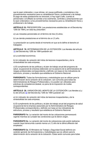 que le sean ordenados; o que rehúse, sin causa justificada, a someterse a los
procedimientos necesarios para su rehabilitación física y profesional o de trabajo.
El pago de estas prestaciones se reiniciará, si hay lugar a ello, cuando el
pensionado o el afiliado se someta a los exámenes, controles y prescripciones que
le sean ordenados o a los procedimientos necesarios para su rehabilitación física y
profesional o de trabajo.

ARTÍCULO 18. PRESCRIPCIÓN. Las prestaciones establecidas en el Decreto-ley
1295 de 1994 y en esta ley prescriben:

a) Las mesadas pensionales en el término de tres (3) años;

b) Las demás prestaciones en el término de un (1) año.

La prescripción se cuenta desde el momento en que se le define el derecho al
trabajador.

ARTÍCULO 19. DETERMINACIÓN DE LA COTIZACIÓN. Los literales del artículo
15 del Decreto-ley 1295 de 1994 quedarán así:

a) La actividad económica;

b) Un indicador de variación del índice de lesiones incapacitantes y de la
siniestralidad de cada empresa;

c) El cumplimiento de las políticas y el plan de trabajo anual del programa de
salud, ocupacional de empresa elaborado con la asesoría de la administradora de
riesgos profesionales correspondiente y definido con base en los indicadores de
estructura, proceso y resultado que establezca el Gobierno Nacional.

PARÁGRAFO. Todas las formulaciones y metodologías que se utilizan para la
determinación de la variación de la cotización, son comunes para todas las
Administradoras de Riesgos Profesionales y no pueden ser utilizadas para
prácticas de competencia desleal, so pena de la imposición de multas
correspondientes.

ARTÍCULO 20. VARIACIÓN DEL MONTO DE LA COTIZACIÓN. Los literales a) y
b) del artículo 32 del Decreto-ley 1295 de 1994 quedarán así:

a) Un indicador de variación del índice de lesiones incapacitantes y de la
siniestralidad de cada empresa;

b) El cumplimiento de las políticas y el plan de trabajo anual del programa de salud
ocupacional de la empresa asesorado por la Administradora de Riesgos
Profesionales correspondiente y definido con base en los indicadores de
estructura, proceso y resultado que establezca el Gobierno Nacional.

PARÁGRAFO 1o. La variación del monto de las cotizaciones permanecerá
vigente mientras se cumplan las condiciones que le dieron origen.

PARÁGRAFO 2o. La variación del monto de cotizaciones solo podrá realizarse
cuando haya transcurrido cuando menos un (1) año de la última afiliación del
empleador.

PARÁGRAFO 3o. El Ministerio de Trabajo y Seguridad Social definirá con
carácter general, las formulaciones y metodologías que se utilicen para la
determinación de la variación de la cotización. Estas serán comunes para todas
 