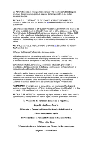 las Administradoras de Riesgos Profesionales y no pueden ser utilizadas para
prácticas de competencia desleal, so pena de la imposición de las multas
correspondientes.

ARTÍCULO 21. TRASLADO DE ENTIDADES ADMINISTRADORAS DE
RIESGOS PROFESIONALES. El artículo 33 del Decreto-ley 1295 de 1994
quedará así:

Los empleadores afiliados al ISS pueden trasladarse voluntariamente después de
(2) años, contados desde la afiliación inicial o en el último traslado; en las demás
Administradoras de Riesgos Profesionales, de acuerdo al Decreto 1295 de 1994
en un (1) año. Los efectos de traslado serán a partir del primer día del mes
siguiente a aquel en que se produjo el traslado, conservando la empresa que se
traslada la clasificación y el monto de la cotización por los siguientes tres (3)
meses.

ARTÍCULO 22. OBJETO DEL FONDO. El artículo 88 del Decreto-ley 1295 de
1994 quedará así:

El Fondo de Riesgos Profesionales tiene por objeto:

a) Adelantar estudios, campañas y acciones de educación, prevención e
investigación de los accidentes de trabajo y enfermedades profesionales en todo
el territorio nacional, en especial el artículo 88 del Decreto 1295 de 1994;

b) Adelantar estudios, campañas y acciones de educación, prevención e
investigación de los accidentes de trabajo y enfermedades profesionales en la
población vulnerable del territorio nacional;

c) También podrán financiarse estudios de investigación que soporten las
decisiones que en materia financiera, actuarial o técnica se requieran para el
desarrollo del Sistema General de Riesgos Profesionales, así como para crear e
implementar un sistema único de información del Sistema y un Sistema de
Garantía de Calidad de la Gestión del Sistema de Riesgos Profesionales.

PARÁGRAFO. En ningún caso la aplicación de los recursos del fondo podrá
superar el cuarenta por ciento (40%) en el objeto señalado en el literal a), ni el diez
por ciento 10% en el literal c) lo restante será utilizado en el literal b).

ARTÍCULO 23. VIGENCIA. La presente ley rige a partir de la fecha de su sanción
y publicación, y deroga todas las demás leyes y normas que le sean contrarias.

             El Presidente del honorable Senado de la República,

                           Luis Alfredo Ramos Botero.

         El Secretario General del honorable Senado de la República,

                           Emilio Ramón Otero Dajud.

          El Presidente de la honorable Cámara de Representantes,

                                William Vélez Mesa.

      El Secretario General de la honorable Cámara de Representantes,

                             Angelino Lizcano Rivera.
 