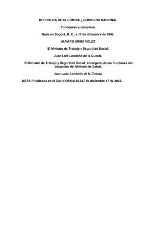 REPUBLICA DE COLOMBIA ¿ GOBIERNO NACIONAL

                          Publíquese y cúmplase.

             Dada en Bogotá, D. C., a 17 de diciembre de 2002.

                          ÁLVARO URIBE VÉLEZ

                 El Ministro de Trabajo y Seguridad Social,

                     Juan Luis Londoño de la Cuesta.

 El Ministro de Trabajo y Seguridad Social, encargado de las funciones del
                      despacho del Ministro de Salud,

                     Juan Luis Londoño de la Cuesta.

NOTA: Publicada en el Diario Oficial 45.037 de diciembre 17 de 2002.
 