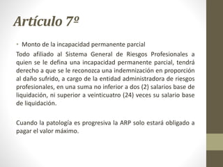 Artículo 7º
• Monto de la incapacidad permanente parcial
Todo afiliado al Sistema General de Riesgos Profesionales a
quien se le defina una incapacidad permanente parcial, tendrá
derecho a que se le reconozca una indemnización en proporción
al daño sufrido, a cargo de la entidad administradora de riesgos
profesionales, en una suma no inferior a dos (2) salarios base de
liquidación, ni superior a veinticuatro (24) veces su salario base
de liquidación.
Cuando la patología es progresiva la ARP solo estará obligado a
pagar el valor máximo.
 