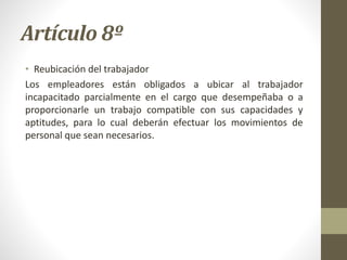 Artículo 8º
• Reubicación del trabajador
Los empleadores están obligados a ubicar al trabajador
incapacitado parcialmente en el cargo que desempeñaba o a
proporcionarle un trabajo compatible con sus capacidades y
aptitudes, para lo cual deberán efectuar los movimientos de
personal que sean necesarios.
 
