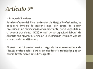 Artículo 9º
• Estado de invalidez
Para los efectos del Sistema General de Riesgos Profesionales, se
considera inválida la persona que por causa de origen
profesional, no provocada intencional-mente, hubiese perdido el
cincuenta por ciento (50%) o más de su capacidad laboral de
acuerdo con el Manual Unico de Calificación de Invalidez vigente
a la fecha de la calificación.
El costo del dictamen será a cargo de la Administradora de
Riesgos Profesionales, pero el empleador o el trabajador podrán
acudir directamente ante dichas juntas.
 