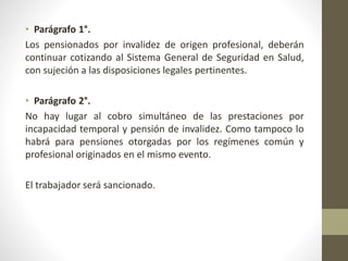 • Parágrafo 1°.
Los pensionados por invalidez de origen profesional, deberán
continuar cotizando al Sistema General de Seguridad en Salud,
con sujeción a las disposiciones legales pertinentes.
• Parágrafo 2°.
No hay lugar al cobro simultáneo de las prestaciones por
incapacidad temporal y pensión de invalidez. Como tampoco lo
habrá para pensiones otorgadas por los regímenes común y
profesional originados en el mismo evento.
El trabajador será sancionado.
 