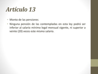 Artículo 13
• Monto de las pensiones
• Ninguna pensión de las contempladas en esta ley podrá ser
inferior al salario mínimo legal mensual vigente, ni superior a
veinte (20) veces este mismo salario.
 