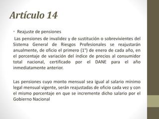 Artículo 14
• Reajuste de pensiones
Las pensiones de invalidez y de sustitución o sobrevivientes del
Sistema General de Riesgos Profesionales se reajustarán
anualmente, de oficio el primero (1°) de enero de cada año, en
el porcentaje de variación del índice de precios al consumidor
total nacional, certificado por el DANE para el año
inmediatamente anterior.
Las pensiones cuyo monto mensual sea igual al salario mínimo
legal mensual vigente, serán reajustadas de oficio cada vez y con
el mismo porcentaje en que se incremente dicho salario por el
Gobierno Nacional
 