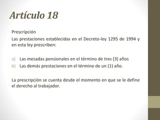 Artículo 18
Prescripción
Las prestaciones establecidas en el Decreto-ley 1295 de 1994 y
en esta ley prescriben:
a) Las mesadas pensionales en el término de tres (3) años
b) Las demás prestaciones en el término de un (1) año.
La prescripción se cuenta desde el momento en que se le define
el derecho al trabajador.
 