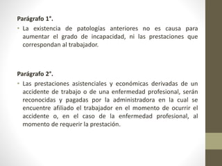 Parágrafo 1°.
• La existencia de patologías anteriores no es causa para
aumentar el grado de incapacidad, ni las prestaciones que
correspondan al trabajador.
Parágrafo 2°.
• Las prestaciones asistenciales y económicas derivadas de un
accidente de trabajo o de una enfermedad profesional, serán
reconocidas y pagadas por la administradora en la cual se
encuentre afiliado el trabajador en el momento de ocurrir el
accidente o, en el caso de la enfermedad profesional, al
momento de requerir la prestación.
 