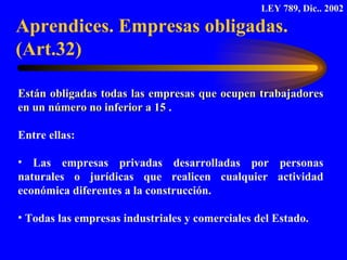 Están obligadas   todas las empresas que ocupen   trabajadores en un número no inferior a 15  .  Entre ellas:  Las empresas privadas desarrolladas por personas naturales o jurídicas que realicen cualquier actividad económica diferentes a la construcción. Todas las empresas industriales y comerciales del Estado. Aprendices. Empresas obligadas. (Art.32) LEY 789, Dic.. 2002 