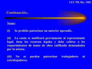 Notas :  (i)   Se prohibe patrocinar un anterior aprendiz.  (ii)  La cuota se notificará previamente al representante legal, tiene los recursos legales y debe ceñirse a los requerimientos de mano de obra calificada demandados por la misma.  (iii)  No se pueden patrocinar trabajadores ni extrabajadores. LEY 789, Dic.. 2002 Continuación ... 