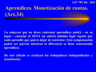 La empresa que no desee contratar aprendices podrá - en su lugar - cancelar al SENA un salario mínimo legal vigente por cada aprendiz que quiera dejar de contratar. Esta compensación podrá ser parcial mientras la diferencia se llene contratando aprendices. De este cálculo se excluyen los trabajadores independientes y transitorios.  Aprendices. Monetización de cuotas. (Art.34) LEY 789, Dic.. 2002 