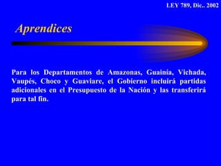 Para los Departamentos de Amazonas, Guainía, Vichada, Vaupés, Choco y Guaviare, el Gobierno incluirá partidas adicionales en el Presupuesto de la Nación y las transferirá para tal fin. Aprendices LEY 789, Dic.. 2002 