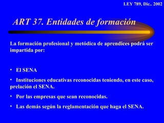 ART 37. Entidades de formación  La formación profesional y metódica de aprendices podrá ser impartida por: El SENA Instituciones educativas reconocidas teniendo, en este caso, prelación el SENA. Por las empresas que sean reconocidas. Las demás según la reglamentación que haga el SENA.  LEY 789, Dic.. 2002 