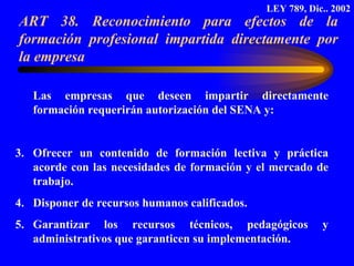 ART 38. Reconocimiento para efectos de la formación profesional impartida directamente por la empresa  Las empresas que deseen impartir directamente formación requerirán autorización del SENA y: Ofrecer un contenido de formación lectiva y práctica acorde con las necesidades de formación y el mercado de trabajo. Disponer de recursos humanos calificados. Garantizar los recursos técnicos, pedagógicos y administrativos que garanticen su implementación. LEY 789, Dic.. 2002 