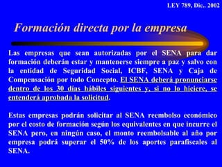 Formación directa por la empresa Las empresas que sean autorizadas por el SENA para dar formación deberán estar y mantenerse siempre a paz y salvo con la entidad de Seguridad Social, ICBF, SENA y Caja de Compensación por todo Concepto.  El SENA deberá pronunciarse dentro de los 30 días hábiles siguientes y, si no lo hiciere, se entenderá aprobada la solicitud .  Estas empresas podrán solicitar al SENA reembolso económico por el costo de formación según los equivalentes en que incurre el SENA pero, en ningún caso, el monto reembolsable al año por empresa podrá superar el 50% de los aportes parafiscales al SENA.  LEY 789, Dic.. 2002 
