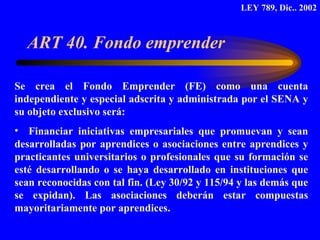 ART 40. Fondo emprender  Se crea el Fondo Emprender (FE) como una cuenta independiente y especial adscrita y administrada por el SENA y su objeto exclusivo será: Financiar iniciativas empresariales que promuevan y sean desarrolladas por aprendices o asociaciones entre aprendices y practicantes universitarios o profesionales que su formación se esté desarrollando o se haya desarrollado en instituciones que sean reconocidas con tal fin. (Ley 30/92 y 115/94 y las demás que se expidan). Las asociaciones deberán estar compuestas mayoritariamente por aprendices.  LEY 789, Dic.. 2002 