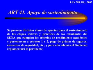 ART 41. Apoyo de sostenimiento  Se preveen distintas clases de aportes para el sostenimiento de las etapas lectivas y prácticas de los estudiantes del SENA que cumplan los criterios de rendimiento académico y pertenezcan a estratos 1 y 2, pago de primas de seguros, elementos de seguridad, etc., y para ello además el Gobierno reglamentará lo pertinente. LEY 789, Dic.. 2002 