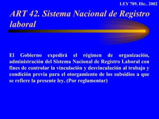 ART 42. Sistema Nacional de Registro laboral  El Gobierno expedirá el régimen de organización, administración del Sistema Nacional de Registro Laboral con fines de controlar la vinculación y desvinculación al trabajo y condición previa para el otorgamiento de los subsidios a que se refiere la presente ley. (Por reglamentar) LEY 789, Dic.. 2002 