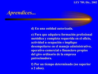 d) En una entidad autorizada.  e) Para que adquiera formación profesional  metódica y completa requerida en el oficio,  actividad u ocupación e implique  desempeñarse en el manejo administrativo,  operativo comercial o financiero propios  del giro ordinario de la empresa  patrocinadora. f) Por un tiempo determinado (no superior  a 2 años). Aprendices... LEY 789, Dic.. 2002 