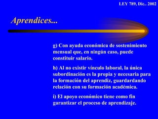 g) Con ayuda económica de sostenimiento  mensual que, en ningún caso, puede  constituir salario. h) Al no existir vínculo laboral, la única  subordinación es la propia y necesaria para la formación del aprendiz, guardardando  relación con su formación académica. i) El apoyo económico tiene como fin  garantizar el proceso de aprendizaje. Aprendices... LEY 789, Dic.. 2002 