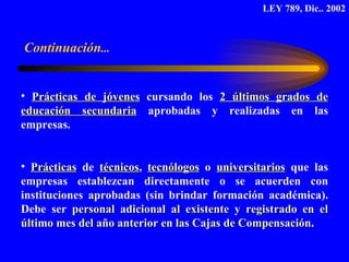 Prácticas de jóvenes   cursando los  2 últimos grados de educación secundaria  aprobadas y realizadas en las empresas. Prácticas  de  técnicos ,  tecnólogos  o  universitarios  que las empresas establezcan directamente o se acuerden con instituciones aprobadas (sin brindar formación académica). Debe ser  personal adicional al existente y registrado en el último mes del año anterior en las Cajas de Compensación .  LEY 789, Dic.. 2002 Continuación ... 