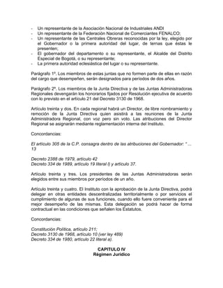 -   Un representante de la Asociación Nacional de Industriales ANDI
-   Un representante de la Federación Nacional de Comerciantes FENALCO;
-   Un representante de las Centrales Obreras reconocidas por la ley, elegido por
    el Gobernador o la primera autoridad del lugar, de ternas que éstas le
    presenten;
-   El gobernador del departamento o su representante, el Alcalde del Distrito
    Especial de Bogotá, o su representante;
-   La primera autoridad eclesiástica del lugar o su representante.

Parágrafo 1º. Los miembros de estas juntas que no formen parte de ellas en razón
del cargo que desempeñen, serán designados para períodos de dos años.

Parágrafo 2º. Los miembros de la Junta Directiva y de las Juntas Administradoras
Regionales devengarán los honorarios fijados por Resolución ejecutiva de acuerdo
con lo previsto en el artículo 21 del Decreto 3130 de 1968.

Artículo treinta y dos. En cada regional habrá un Director, de libre nombramiento y
remoción de la Junta Directiva quien asistirá a las reuniones de la Junta
Administradora Regional, con voz pero sin voto. Las atribuciones del Director
Regional se asignarán mediante reglamentación interna del Instituto.

Concordancias:

El artículo 305 de la C.P. consagra dentro de las atribuciones del Gobernador: “ ...
13

Decreto 2388 de 1979, artículo 42
Decreto 334 de 1989, artículo 19 literal l) y artículo 37.

Artículo treinta y tres. Los presidentes de las Juntas Administradoras serán
elegidos entre sus miembros por períodos de un año.

Artículo treinta y cuatro. El Instituto con la aprobación de la Junta Directiva, podrá
delegar en otras entidades descentralizadas territorialmente o por servicios el
cumplimiento de algunas de sus funciones, cuando ello fuere conveniente para el
mejor desempeño de las mismas. Esta delegación se podrá hacer de forma
contractual en las condiciones que señalen los Estatutos.

Concordancias:

Constitución Política, artículo 211;
Decreto 3130 de 1968, artículo 10 (ver ley 489)
Decreto 334 de 1980, artículo 22 literal a).

                                    CAPITULO IV
                                  Régimen Jurídico
 