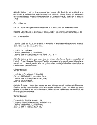 Artículo treinta y cinco. La organización interna del Instituto se sujetará a la
estructura y lineamientos que establece el estatuto básico sobre las entidades
descentralizadas a nivel nacional, tanto en el Decreto ley 1950 como en el 3130 de
1968.

Concordancias:

Decreto 3264 2002 por el cual se establece la estructura del nivel central del

Instituto Colombiano de Bienestar Familiar, ICBF, se determinan las funciones de

sus dependencias.


Decreto 3265 de 2002 por el cual se modifica la Planta de Personal del Instituto
Colombiano de Bienestar Familiar.

Ley 489 de 1998 (Ver)
Decreto 2388 de 1979, artículo 49
Decreto 334 de 1980, artículos 19 literal i y 32 a 34.

Artículo treinta y seis. Los actos que en desarrollo de sus funciones realice el
instituto Colombiano de Bienestar Familiar serán verdaderos actos administrativos,
sometidos por consiguiente a la vía gubernativa y a la jurisdicción especial de lo
Contencioso Administrativo.

Concordancias:

Ley 7 de 1979, artículo 28 literal b);
Decreto 2388 de 1979, artículos 120 y 121;
Decreto 334 de 1980, artículos 54 y 55;
Decreto 2304 de 1989.

Artículo Treinta y siete. Las personas que laboren en el Instituto de Bienestar
Familiar serán consideradas como empleados públicos, salvo aquellas personas
que de acuerdo con los estatutos internos del Instituto se les reserve la calificación
de trabajadores oficiales.

Concordancias:

Constitución Política, artículo 123;
Código Sustantivo de Trabajo, artículo 4 y 5;
Decreto 2388 de 1979, artículo 50;
Decreto 334 de 1980, artículo 79;
 