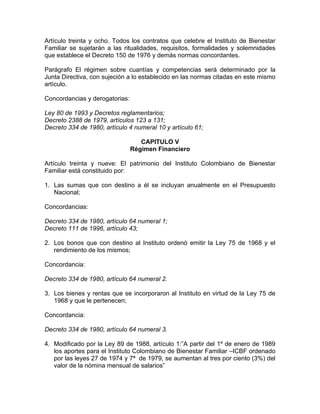 Artículo treinta y ocho. Todos los contratos que celebre el Instituto de Bienestar
Familiar se sujetarán a las ritualidades, requisitos, formalidades y solemnidades
que establece el Decreto 150 de 1976 y demás normas concordantes.

Parágrafo El régimen sobre cuantías y competencias será determinado por la
Junta Directiva, con sujeción a lo establecido en las normas citadas en este mismo
artículo.

Concordancias y derogatorias:

Ley 80 de 1993 y Decretos reglamentarios;
Decreto 2388 de 1979, artículos 123 a 131;
Decreto 334 de 1980, artículo 4 numeral 10 y artículo 61;

                                   CAPITULO V
                                Régimen Financiero

Artículo treinta y nueve: El patrimonio del Instituto Colombiano de Bienestar
Familiar está constituido por:

1. Las sumas que con destino a él se incluyan anualmente en el Presupuesto
   Nacional;

Concordancias:

Decreto 334 de 1980, artículo 64 numeral 1;
Decreto 111 de 1996, artículo 43;

2. Los bonos que con destino al Instituto ordenó emitir la Ley 75 de 1968 y el
   rendimiento de los mismos;

Concordancia:

Decreto 334 de 1980, artículo 64 numeral 2.

3. Los bienes y rentas que se incorporaron al Instituto en virtud de la Ley 75 de
   1968 y que le pertenecen;

Concordancia:

Decreto 334 de 1980, artículo 64 numeral 3.

4. Modificado por la Ley 89 de 1988, artículo 1:”A partir del 1º de enero de 1989
   los aportes para el Instituto Colombiano de Bienestar Familiar –ICBF ordenado
   por las leyes 27 de 1974 y 7ª de 1979, se aumentan al tres por ciento (3%) del
   valor de la nómina mensual de salarios”
 