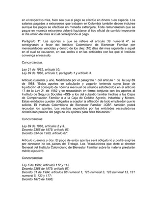en el respectivo mes, bien sea que el pago se efectúe en dinero o en especie. Los
salarios pagados a extranjeros que trabajen en Colombia también deben incluirse
aunque los pagos se efectúen en moneda extranjera. Toda remuneración que se
pague en moneda extranjera deberá liquidarse al tipo oficial de cambio imperante
el día último del mes al cual corresponde el pago.

Parágrafo 1º. Los aportes a que se refiere el artículo 39 numeral 4º. se
consignarán a favor del Instituto Colombiano de Bienestar Familiar por
mensualidades vencidas y dentro de los diez (10) días del mes siguiente a aquel
en el cual se causaron, en sus sedes o en las entidades con las que el Instituto
convenga el recaudo.

Concordancias:

Ley 21 de 1982, artículo 10;
Ley 89 de 1988, artículo 1, parágrafo 1 y artículo 3.

Artículo cuarenta y uno. Modificado por el parágrafo 1 del artículo 1 de la Ley 89
de 1988: “Estos aportes se calcularán y pagarán teniendo como base de
liquidación el concepto de nómina mensual de salarios establecidos en el artículo
17 de la Ley 21 de 1982 y se recaudarán en forma conjunta con los aportes al
Instituto de Seguros Sociales –ISS- o los del subsidio familiar hechos a las Cajas
de Compensación Familiar o a la Caja de Crédito Agrario, Industrial y Minero.
Estas entidades quedan obligadas a aceptar la afiliación de todo empleador que lo
solicite. El Instituto Colombiano de Bienestar Familiar -ICBF- también podrá
recaudar los aportes. Los recibos expedidos por las entidades recaudadoras
constituirán prueba del pago de los aportes para fines tributarios.”

Concordancias:

Ley 89 de 1988, artículos 2 y 3.
Decreto 2388 de 1979, artículo 87;
Decreto 334 de 1980, artículo 67;

Artículo cuarenta y dos. El pago de estos aportes será obligatorio y podrá exigirse
por conducto de los jueces del Trabajo. Las Resoluciones que dicte el director
General del Instituto Colombiano de Bienestar Familiar sobre la materia prestarán
mérito ejecutivo.

Concordancias:

Ley 6 de 1992, artículos 112 y 113
Decreto 2388 de 1979, artículo 87;
Decreto 01 de 1984, artículos 68 numeral 1, 125 numeral 3, 128 numeral 13, 131
numeral 5, 133 y 177;
Decreto 1876 de 1986;
 