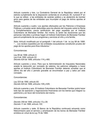 Artículo cuarenta y tres. La Contraloría General de la República velará por el
estricto cumplimiento de la disposición contenida en el artículo 39, numeral 4º en
lo que se refiere a las entidades de carácter público y se abstendrá de tramitar
giros para gastos de las entidades que incumplan el pago de dichos aportes al
instituto.

Artículo cuarenta y cuatro. Los aportes efectuados por los Patronos e Empresas
Públicas y privadas serán deducibles para los efectos del impuesto sobre la Renta
y Complementarios, previa certificación del pago expedida por el Instituto
Colombiano de Bienestar familiar. Así mismo, lo serán las donaciones que las
personas naturales o jurídicas hagan al Instituto Colombiano de Bienestar Familiar
para el cumplimiento de sus programas y servicios al niño y a la familia.

Nota: Artículo modificado por el parágrafo 1 del artículo 1 de la Ley 89 de 1988:
“ ... Los recibos expedidos por las entidades recaudadoras constituirán prueba del
pago de los aportes para fines tributarios.”

Concordancias:

Ley 89 de 1988, artículo 4;
Ley 6 de 1992, artículo 22;
Decreto 624 de 1989, artículos 114 y 480;

Artículo cuarenta y cinco. Para que la Administración de Impuestos Nacionales
acepte la deducción por concepto de salarios, los patronos obligados a hacer
aportes al Instituto Colombiano de Bienestar Familiar deberán acreditar que el
último día del año o período gravable se encontraban a paz y salvo por este
concepto.

Concordancias:

Ley 223 de 1995, artículo 83;
Decreto 624 de 1989, artículos 108 y 626;

Artículo cuarenta y seis. El Instituto Colombiano de Bienestar Familiar podrá hacer
todo tipo de operación y negociaciones financieras con los bienes que integran su
patrimonio y en favor del incremento del mismo.

Concordancias:

Decreto 359 de 1995, artículos 13 y 29;
Decreto 11 de 1996, artículo 102;

Artículo cuarenta y siete. El Banco de la República continuará actuando como
fideicomisario para el servicio y amortización de los bonos de Bienestar Familiar
emitidos en virtud de la Ley 75 de 1968.
 