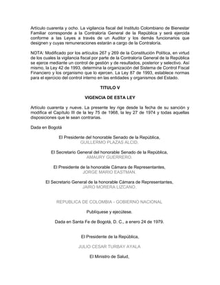 Artículo cuarenta y ocho. La vigilancia fiscal del Instituto Colombiano de Bienestar
Familiar corresponde a la Contraloría General de la República y será ejercida
conforme a las Leyes a través de un Auditor y los demás funcionarios que
designen y cuyas remuneraciones estarán a cargo de la Contraloría.

NOTA: Modificado por los artículos 267 y 269 de la Constitución Política, en virtud
de los cuales la vigilancia fiscal por parte de la Contraloría General de la República
se ejerce mediante un control de gestión y de resultados, posterior y selectivo. Así
mismo, la Ley 42 de 1993, determina la organización del Sistema de Control Fiscal
Financiero y los organismo que lo ejercen. La Ley 87 de 1993, establece normas
para el ejercicio del control interno en las entidades y organismos del Estado.

                                     TITULO V

                             VIGENCIA DE ESTA LEY

Artículo cuarenta y nueve. La presente ley rige desde la fecha de su sanción y
modifica el Capítulo III de la ley 75 de 1968, la ley 27 de 1974 y todas aquellas
disposiciones que le sean contrarias.

Dada en Bogotá

               El Presidente del honorable Senado de la República,
                          GUILLERMO PLAZAS ALCID.

           El Secretario General del honorable Senado de la República,
                             AMAURY GUERRERO.

            El Presidente de la honorable Cámara de Representantes,
                           JORGE MARIO EASTMAN.

        El Secretario General de la honorable Cámara de Representantes,
                          JAIRO MORERA LIZCANO.


              REPUBLICA DE COLOMBIA - GOBIERNO NACIONAL

                              Publíquese y ejecútese.

             Dada en Santa Fe de Bogotá, D. C., a enero 24 de 1979.


                           El Presidente de la República,

                         JULIO CESAR TURBAY AYALA

                               El Ministro de Salud,
 