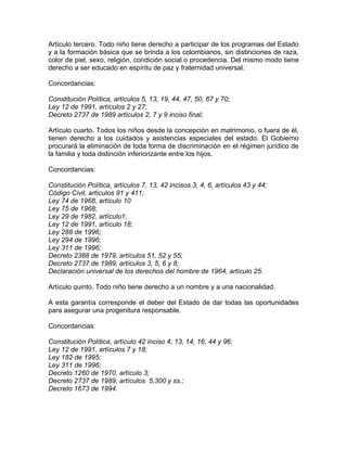 Artículo tercero. Todo niño tiene derecho a participar de los programas del Estado
y a la formación básica que se brinda a los colombianos, sin distinciones de raza,
color de piel, sexo, religión, condición social o procedencia. Del mismo modo tiene
derecho a ser educado en espíritu de paz y fraternidad universal.

Concordancias:

Constitución Política, artículos 5, 13, 19, 44, 47, 50, 67 y 70;
Ley 12 de 1991, artículos 2 y 27;
Decreto 2737 de 1989 artículos 2, 7 y 9 inciso final;

Artículo cuarto. Todos los niños desde la concepción en matrimonio, o fuera de él,
tienen derecho a los cuidados y asistencias especiales del estado. El Gobierno
procurará la eliminación de toda forma de discriminación en el régimen jurídico de
la familia y toda distinción inferiorizante entre los hijos.

Concordancias:

Constitución Política, artículos 7, 13, 42 incisos 3, 4, 6, artículos 43 y 44;
Código Civil, artículos 91 y 411;
Ley 74 de 1968, artículo 10
Ley 75 de 1968;
Ley 29 de 1982, artículo1;
Ley 12 de 1991, artículo 18;
Ley 288 de 1996;
Ley 294 de 1996;
Ley 311 de 1996;
Decreto 2388 de 1979, artículos 51, 52 y 55;
Decreto 2737 de 1989, artículos 3, 5, 6 y 8;
Declaración universal de los derechos del hombre de 1964, artículo 25.

Artículo quinto. Todo niño tiene derecho a un nombre y a una nacionalidad.

A esta garantía corresponde el deber del Estado de dar todas las oportunidades
para asegurar una progenitura responsable.

Concordancias:

Constitución Política, artículo 42 inciso 4; 13, 14, 16, 44 y 96;
Ley 12 de 1991, artículos 7 y 18;
Ley 182 de 1995;
Ley 311 de 1996;
Decreto 1260 de 1970, artículo 3;
Decreto 2737 de 1989, artículos 5,300 y ss.;
Decreto 1673 de 1994.
 
