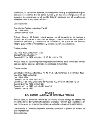 psicomotor, la percepción sensible, su integración social y el aprestamiento para
actividades escolares. En las zonas rurales y en las áreas marginadas de las
ciudades, los programas en tal sentido deberán asociarse con el complemento
alimenticio para la seguridad del menor.

Concordancias:

Constitución Política, artículos 67 y 68;
Ley 115 de 1994;
Decreto 1860 de 1994.

Artículo décimo. El Estado velará porque en el juzgamiento de hechos e
infracciones imputables a menores, se tengan como fundamentos principales la
prevención del delito y la corrección de la conducta, en busca de una atención
integral que permita su rehabilitación y reincorporación a la vida social.

Concordancias:

Ley 12 de 1991, artículos 14 y 28;
Código Penal, artículo 34?
Decreto 2737 de 1989, artículos 16, 17, 21 y 163 a 219;

Artículo once. El Estado impulsará la presencia dinámica de la comunidad en toda
actividad donde estén de por medio los intereses de los niños.

Concordancias:

Constitución Política, artículos 2, 40, 42, 44, 67 95, numerales 2, 9 y artículo 103;
Ley 89 de 1998, artículo 2;
Ley 134 de 1994;
Decreto 2388 de 1979, artículo 30;
Decreto 334 de 1980 aprobatorio del Acuerdo 102 de 1979, artículos 7 y 52;
Decreto 2737 de 1989, artículo 26;
Decreto 1471 de 1990, artículo 125 literal b);
Decreto 1340 de 1995.

                               TITULO III
              DEL SISTEMA NACIONAL DE BIENESTAR FAMILIAR

Artículo doce. El Bienestar Familiar es un servicio público a cargo del Estado y se
prestará a través del “Sistema Nacional de Bienestar Familiar” que se establece en
esta norma y por los organismos oficiales y particulares legalmente autorizados.

Corresponde al Gobierno proyectar, ejecutar y coordinar la política en materia de
bienestar familiar.
Concordancias:
 