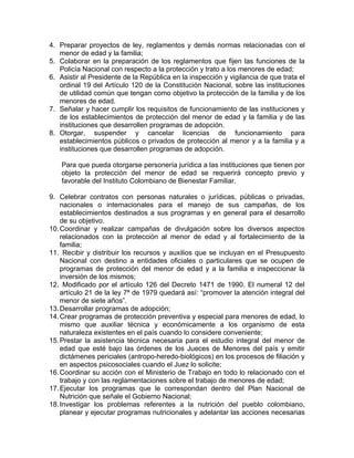 4. Preparar proyectos de ley, reglamentos y demás normas relacionadas con el
   menor de edad y la familia;
5. Colaborar en la preparación de los reglamentos que fijen las funciones de la
   Policía Nacional con respecto a la protección y trato a los menores de edad;
6. Asistir al Presidente de la República en la inspección y vigilancia de que trata el
   ordinal 19 del Artículo 120 de la Constitución Nacional, sobre las instituciones
   de utilidad común que tengan como objetivo la protección de la familia y de los
   menores de edad.
7. Señalar y hacer cumplir los requisitos de funcionamiento de las instituciones y
   de los establecimientos de protección del menor de edad y la familia y de las
   instituciones que desarrollen programas de adopción.
8. Otorgar, suspender y cancelar licencias de funcionamiento para
   establecimientos públicos o privados de protección al menor y a la familia y a
   instituciones que desarrollen programas de adopción.

    Para que pueda otorgarse personería jurídica a las instituciones que tienen por
    objeto la protección del menor de edad se requerirá concepto previo y
    favorable del Instituto Colombiano de Bienestar Familiar.

9. Celebrar contratos con personas naturales o jurídicas, públicas o privadas,
    nacionales o internacionales para el manejo de sus campañas, de los
    establecimientos destinados a sus programas y en general para el desarrollo
    de su objetivo.
10. Coordinar y realizar campañas de divulgación sobre los diversos aspectos
    relacionados con la protección al menor de edad y al fortalecimiento de la
    familia;
11. Recibir y distribuir los recursos y auxilios que se incluyan en el Presupuesto
    Nacional con destino a entidades oficiales o particulares que se ocupen de
    programas de protección del menor de edad y a la familia e inspeccionar la
    inversión de los mismos;
12. Modificado por el artículo 126 del Decreto 1471 de 1990. El numeral 12 del
    artículo 21 de la ley 7ª de 1979 quedará así: “promover la atención integral del
    menor de siete años”.
13. Desarrollar programas de adopción;
14. Crear programas de protección preventiva y especial para menores de edad, lo
    mismo que auxiliar técnica y económicamente a los organismo de esta
    naturaleza existentes en el país cuando lo considere conveniente;
15. Prestar la asistencia técnica necesaria para el estudio integral del menor de
    edad que esté bajo las órdenes de los Jueces de Menores del país y emitir
    dictámenes periciales (antropo-heredo-biológicos) en los procesos de filiación y
    en aspectos psicosociales cuando el Juez lo solicite;
16. Coordinar su acción con el Ministerio de Trabajo en todo lo relacionado con el
    trabajo y con las reglamentaciones sobre el trabajo de menores de edad;
17. Ejecutar los programas que le correspondan dentro del Plan Nacional de
    Nutrición que señale el Gobierno Nacional;
18. Investigar los problemas referentes a la nutrición del pueblo colombiano,
    planear y ejecutar programas nutricionales y adelantar las acciones necesarias
 