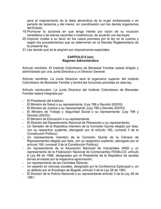 para el mejoramiento de la dieta alimenticia de la mujer embarazada o en
    período de lactancia y del menor, en coordinación con los demás organismos
    del Estado;
19. Promover la acciones en que tenga interés por razón de su vocación
    hereditaria o de bienes vacantes o mostrencos, de acuerdo con las leyes;
20. Imponer multas a su favor en los casos previstos por la ley en la cuantía y
    según los procedimientos que se determinen en el Decreto Reglamentario de
    la presente ley;
21. Las demás que se le asignen por disposiciones especiales.

                                CAPITULO II (sic)
                             Régimen Administrativo

Artículo veintidós. El Instituto Colombiano de Bienestar Familiar estará dirigido y
administrado por una Junta Directiva y un Director General.

Artículo veintitrés. La Junta Directiva será el organismo superior del instituto
Colombiano de Bienestar Familiar y tendrá las funciones previstas en esta ley.

Artículo veinticuatro. La Junta Directiva del Instituto Colombiano de Bienestar
Familiar estará integrada por:

-   El Presidente del Instituto;
-   El Ministro de Salud o su representante; (Ley 798 y Decreto 205/03)
-   El Ministro de Justicia o su representante; (Ley 798 y Decreto 205/03)
-   El Ministro de Trabajo y Seguridad Social o su representante; (Ley 798 y
    Decreto 205/03)
-   El Ministro de Educación o su representante;
-   El Director del Departamento Nacional de Planeación o su representante;
-   Un Senador de la República miembro de la Comisión Quinta elegido por ésta,
    con su respectivo suplente; (derogado por el artículo 180, numeral 3 de la
    Constitución Política);
-   Un representante miembro de la Comisión Quinta de la Cámara de
    Representantes elegido por ésta, con su respectivo suplente; (derogado por el
    artículo 180, numeral 3 de la Constitución Política);
-   Un representante de la Asociación Nacional de Industriales ANDI y un
    representante de la Federación Nacional de Comerciantes FENALCO, artículo
    6 Ley 89 de 1988, designados por el Presidente de la República de sendas
    ternas enviadas por la respectiva agremiación;
-   Un representante de las Centrales Obreras;
-   Un experto en ciencias sociales, designado por la Conferencia Episcopal o, en
    su defecto por el Arzobispo de Bogotá, artículo 3 de la Ley 28 de 1981;
-   El Director de la Policía Nacional o su representante artículo 3 de la Ley 28 de
    1981.
 