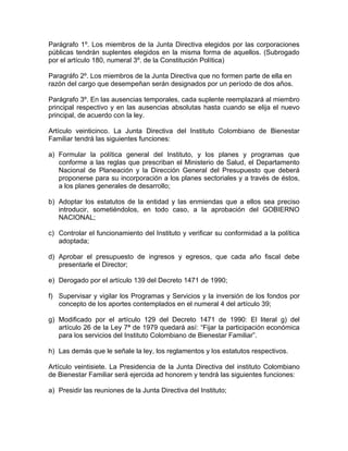 Parágrafo 1º. Los miembros de la Junta Directiva elegidos por las corporaciones
públicas tendrán suplentes elegidos en la misma forma de aquellos. (Subrogado
por el artículo 180, numeral 3º. de la Constitución Política)

Paragráfo 2º. Los miembros de la Junta Directiva que no formen parte de ella en
razón del cargo que desempeñan serán designados por un período de dos años.

Parágrafo 3º. En las ausencias temporales, cada suplente reemplazará al miembro
principal respectivo y en las ausencias absolutas hasta cuando se elija el nuevo
principal, de acuerdo con la ley.

Artículo veinticinco. La Junta Directiva del Instituto Colombiano de Bienestar
Familiar tendrá las siguientes funciones:

a) Formular la política general del Instituto, y los planes y programas que
   conforme a las reglas que prescriban el Ministerio de Salud, el Departamento
   Nacional de Planeación y la Dirección General del Presupuesto que deberá
   proponerse para su incorporación a los planes sectoriales y a través de éstos,
   a los planes generales de desarrollo;

b) Adoptar los estatutos de la entidad y las enmiendas que a ellos sea preciso
   introducir, sometiéndolos, en todo caso, a la aprobación del GOBIERNO
   NACIONAL;

c) Controlar el funcionamiento del Instituto y verificar su conformidad a la política
   adoptada;

d) Aprobar el presupuesto de ingresos y egresos, que cada año fiscal debe
   presentarle el Director;

e) Derogado por el artículo 139 del Decreto 1471 de 1990;

f) Supervisar y vigilar los Programas y Servicios y la inversión de los fondos por
   concepto de los aportes contemplados en el numeral 4 del artículo 39;

g) Modificado por el artículo 129 del Decreto 1471 de 1990: El literal g) del
   artículo 26 de la Ley 7ª de 1979 quedará así: “Fijar la participación económica
   para los servicios del Instituto Colombiano de Bienestar Familiar”.

h) Las demás que le señale la ley, los reglamentos y los estatutos respectivos.

Artículo veintisiete. La Presidencia de la Junta Directiva del instituto Colombiano
de Bienestar Familiar será ejercida ad honorem y tendrá las siguientes funciones:

a) Presidir las reuniones de la Junta Directiva del Instituto;
 