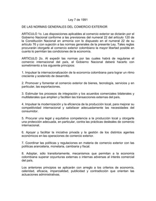 Ley 7 de 1991<br />DE LAS NORMAS GENERALES DEL COMERCIO EXTERIOR<br />ARTICULO 1o. Las disposiciones aplicables al comercio exterior se dictarán por el Gobierno Nacional conforme a las previsiones del numeral 22 del artículo 120 de la Constitución Nacional en armonía con lo dispuesto en el numeral 22 de su artículo 76 y con sujeción a las normas generales de la presente Ley. Tales reglas procurarán otorgarle al comercio exterior colombiano la mayor libertad posible en cuanto lo permitan las condiciones de la economía.<br />ARTICULO 2o. Al expedir las normas por las cuales habrá de regularse el comercio internacional del país, el Gobierno Nacional deberá hacerlo con sometimiento a los siguiente principios:<br />1. Impulsar la internacionalización de la economía colombiana para lograr un ritmo creciente y sostenido de desarrollo.<br />2. Promover y fomentar el comercio exterior de bienes, tecnología, servicios y en particular, las exportaciones.<br />3. Estimular los procesos de integración y los acuerdos comerciales bilaterales y multilaterales que amplíen y faciliten las transacciones externas del país.<br />4. Impulsar la modernización y la eficiencia de la producción local, para mejorar su competitividad internacional y satisfacer adecuadamente las necesidades del consumidor.<br />5. Procurar una legal y equitativa competencia a la producción local y otorgarle una protección adecuada, en particular, contra las prácticas desleales de comercio internacional.<br />6. Apoyar y facilitar la iniciativa privada y la gestión de los distintos agentes económicos en las operaciones de comercio exterior.<br />7. Coordinar las políticas y regulaciones en materia de comercio exterior con las políticas arancelaria, monetaria, cambiaria y fiscal.<br />8. Adoptar, sólo transitoriamente, mecanismos que permitan a la economía colombiana superar coyunturas externas o internas adversas al interés comercial del país.<br />Los anteriores principios se aplicarán con arreglo a los criterios de economía, celeridad, eficacia, imparcialidad, publicidad y contradicción que orientan las actuaciones administrativas.<br />ARTICULO 3o. Las importaciones y exportaciones de bienes, tecnología y servicios se realizarán dentro del principio de libertad del comercio internacional en cuanto lo permitan las condiciones coyunturales de la economía.<br />Sin perjuicio de las leyes que establezcan restricciones que protejan la integridad del patrimonio nacional, el Gobierno reglamentará las exportaciones e importaciones y procurará que éstas no sean realizadas, en forma exclusiva y permanente, por entidades del sector público.<br />Las entidades del sector público cuyos ingresos resulten afectados por la eliminación de la exclusividad en las importaciones, o cuyas actividades fueren reasignadas conforme a las anteriores medidas, serán compensadas con rentas de destinación específica provenientes de los aranceles y de la sobretasa aplicables a las importaciones de los productos involucrados, durante un período de 2 años, de acuerdo con las actividades que desarrollen. Después de estos dos años, tales rentas ingresarán al presupuesto nacional y se asignarán necesariamente al mismo sector y a las mismas entidades, prioritariamente, manteniendo la participación del producto de las mismas dentro del presupuesto nacional. (Nota: Este inciso fue declarado inexequible por la Corte Constitucional en la Sentencia C-590 de 1992.).<br />ARTICULO 4o. Sin perjuicio de lo establecido en el Capítulo X, Sección Segunda del Decreto 444 de 1967 y el artículo 12 de la Ley 48 de 1983, o de las normas que los sustituyan, el Gobierno Nacional podrá establecer sistemas especiales de importación-exportación, en los cuales se autorice la exención o devolución de los derechos de materias primas, insumos, servicios, maquinaria, equipo, repuestos y tecnología destinados a la producción de bienes, tecnología y servicios que sean exportados, y en todo caso, a estimular un valor agregado nacional a los bienes que se importen con destino a incrementar las exportaciones.<br />Así mismo, el Gobierno Nacional podrá establecer sistemas especiales que incluyan el pago diferido o aún el otorgamiento de crédito fiscal para la cancelación de tales derechos de importación y otros gravámenes.<br />ARTICULO 5o. El Gobierno Nacional regulará el transporte y el tránsito internacional de mercancías y pasajeros, con el fin de promover su competencia, facilitar el comercio exterior e impedir la competencia desleal contra las compañías nacionales de transporte.<br />ARTICULO 6o. El Gobierno Nacional regulará la existencia y funcionamiento de zonas francas industriales, comerciales y de servicios con base en los siguientes criterios:<br />1. Velar por que las zonas francas promuevan el comercio exterior, generen empleo y divisas y sirvan de polos de desarrollo industrial de las regiones donde se establezcan.<br />2. Brindar a las zonas francas industriales, comerciales y de servicios las condiciones necesarias a fin de que sus usuarios puedan competir con eficiencia en los mercados internacionales.<br />3. Sin perjuicio de las demás disposiciones aduaneras, establecer controles para evitar que los bienes almacenados y producidos en las zonas francas ingresen ilegalmente al territorio nacional.<br />4. Determinar las condiciones con arreglo a las cuales los bienes fabricados y almacenados en zonas francas pueden introducirse al territorio aduanero nacional y la proporción mínima de la producción de los usuarios industriales de zonas francas que deberá destinarse a los mercados de exportación.<br />5. Teniendo en cuenta los objetivos y las características propias del mecanismo de zonas francas, dictar normas especiales sobre contratación entre aquéllas y sus usuarios.<br />6. Determinar lo relativo a la creación y funcionamiento de zonas francas transitorias o permanentes, de naturaleza mixta o privada según los requerimientos del comercio exterior.<br />7. Determinar las normas que regulen el ingreso temporal a territorio aduanero nacional de materias primas y bienes intermedios para procesos industriales complementarios y de partes, piezas y equipos de los usuarios industriales para su reparación y mantenimiento.<br />8. Determinar lo relativo a la creación y funcionamiento de los parques industriales en los terrenos de las Zonas Francas.<br />PARAGRAFO. Las zonas francas industriales, comerciales y de servicios creadas, o las que en el futuro se creen como establecimientos públicos del orden nacional podrán transformarse en sociedades de economía mixta o ser adquiridas, parcial o totalmente, por sociedades comerciales debidamente establecidas.<br />En tal evento las zonas francas seguirán disfrutando del mismo régimen legal que en materia tributaria, cambiaria, aduanera, de comercio exterior y de inversión de capitales esté vigente al momento de la enajenación.<br />ARTICULO 7o. El Certificado de Reembolso Tributario, CERT, creado por la Ley 48 de 1983, continuará siendo un instrumento libremente negociable.<br />El Gobierno Nacional determinará los criterios, requisitos, condiciones y procedimientos para el reconocimiento, expedición, redención, negociación y caducidad de los Certificados de Reembolso Tributario, así como las entidades autorizadas para realizar dichas operaciones, los beneficiarios y los impuestos que puedan ser cancelados con él.<br />El Certificado de Reembolso Tributario será un instrumento flexible, cuyos niveles serán determinados por el Gobierno Nacional, de acuerdo con los productos y las condiciones de los mercados a los cuales se exporten, en consonancia con las políticas monetaria, fiscal, cambiaria y arancelaria, y regulado con base en los siguientes criterios:<br />1. Estimular las exportaciones mediante la devolución de sumas equivalentes a la totalidad o una porción de los impuestos indirectos pagados por el exportador.<br />2. Promover aquellas actividades que tiendan a incrementar el volumen de exportaciones.<br />ARTICULO 8o. El Gobierno Nacional podrá organizar fondos de estabilización de productos básicos de exportación, que garanticen la regularidad del comercio exterior y la estabilidad de los ingresos de los productores domésticos.<br />ARTICULO 9o. Sin perjuicio de las normas en materia aduanera, en particular, de la Ley 6a de 1971 y demás disposiciones que la adicionan, reforman o desarrollan, el Gobierno Nacional podrá establecer sistemas de aranceles variables y sus instrumentos operativos con el objetivo de estabilizar los costos de importación de los productos agropecuarios o agroindustriales relacionados con éstos, cuando quiera que los precios de los mismos sean altamente inestables en los mercados internacionales.<br />Cuando en desarrollo de éstas facultades el Gobierno establezca sistemas de aranceles variables, estos deberán fijarse con precisión y con arreglo a los criterios objetivos para la determinación automática del arancel aplicable, con arreglo al parágrafo cuarto del artículo 14 de esta ley.<br />PARAGRAFO. Para los productos sujetos a aranceles variables no se aplicarán las sobretasas a las importaciones de que trata la Ley 75 de 1986.<br />ARTICULO 10. El Gobierno Nacional amparará la producción nacional contra las prácticas desleales y restrictivas de comercio internacional. Para tal efecto regulará la protección de la producción nacional contra esas prácticas y señalará los organismos y procedimientos para hacer aplicables las disposiciones que expida sobre la materia.<br />En tales disposiciones el Gobierno Nacional fijará los requisitos, procedimientos y factores para determinar la imposición de gravámenes o derechos provisionales o definitivos que, con el fin de prevenir y contrarrestar dichas prácticas, podrán imponer la autoridad competente.<br />ARTICULO 11. El Gobierno Nacional regulará las zonas fronterizas con base en los siguientes criterios:<br />1. Propender a una mayor autonomía de las zonas fronterizas.<br />2. Facilitar el libre comercio en la zona común de libre frontera.<br />3. Desarrollar formas de cooperación e integración en servicios públicos, financieros y sociales.<br />4. Establecer mecanismos de pago que faciliten la libre e inmediata convertibilidad de las monedas de los países colindantes.<br />5. Reglamentar la creación de empresas binacionales de frontera a través de acuerdos conjuntos con los países vecinos.<br />6. Determinar las condiciones que permiten la creación de regímenes aduaneros especiales para zonas fronterizas.<br />CAPITULO II<br />DEL CONSEJO SUPERIOR DE COMERCIO EXTERIOR<br />ARTICULO 12. Derogado por el Decreto 1159 de 1999, artículo 62. Créase el Consejo Superior de Comercio Exterior, como organismo asesor del Gobierno Nacional en todos aquellos aspectos que se relacionen con el comercio exterior del país.<br />El Consejo Superior de Comercio Exterior estará integrado por los siguientes miembros:<br />-El Presidente de la República de Colombia, quien lo presidirá.<br />-El Ministro de Desarrollo Económico.<br />-El Ministro de Comercio Exterior.<br />-El Ministro de Relaciones Exteriores.<br />-El Ministro de Hacienda y Crédito Público.<br />-El Ministro de Agricultura.<br />-El Ministro de Minas y Energía.<br />-El Jefe del Departamento Nacional de Planeación.<br />-El Gerente General del Banco de la República.<br />-El Presidente del Banco de Comercio Exterior de Colombia, el Director General de Aduanas y los Asesores del Consejo Superior, tendrán derecho a voz sin voto.<br />PARAGRAFO. En ausencia del Presidente de la República, el Consejo Superior de Comercio Exterior será presidido por el Ministro de Comercio Exterior.<br />Los miembros restantes del Consejo Superior podrán delegar su representación solamente en los viceministros. A las sesiones del mismo podrán asistir, con voz pero sin voto, los funcionarios públicos que el Consejo Superior de Comercio Exterior considere conveniente invitar para la mejor ilustración de los diferentes temas en los cuales el mismo deba tomar decisiones y formular recomendaciones.<br />Los documentos que sirvan de base para las deliberaciones del Consejo Superior de Comercio Exterior deberán ser elaborados y presentados por sus asesores a solicitud de cualquiera de sus miembros y por intermedio del Ministro de Comercio Exterior.<br />ARTICULO 13. Derogado por el Decreto 1159 de 1999, artículo 62. Los asesores del Consejo Superior de Comercio Exterior en número de dos (2) serán de libre nombramiento y remoción por el Gobierno Nacional.<br />Su designación recaerá en personas de reconocidas calidades y experiencia en materias económicas, en especial de comercio internacional y de integración económica. Sus funciones serán las de prestar asesoría en forma permanente al Consejo Superior de Comercio Exterior y recibirán el soporte necesario del Ministerio de Comercio Exterior.<br />El Secretario del Consejo Superior de Comercio Exterior será designado por dicho consejo, a iniciativa del Ministro de Comercio Exterior.<br />ARTICULO 14. Derogado por el Decreto 1159 de 1999, artículo 62. Son funciones del Consejo de Comercio Exterior:<br />1. Recomendar al Gobierno Nacional la política general y sectorial de comercio exterior de bienes, tecnología y servicios, en concordancia con los planes y programas de desarrollo del país.<br />2. Fijar las tarifas arancelarias.<br />3. Asesorar al Gobierno Nacional en las decisiones que éste debe adoptar en todos los organismos internacionales encargados de asuntos de comercio exterior.<br />4. Emitir concepto sobre la celebración de tratados o convenios internacionales de comercio, bilaterales o multilaterales y recomendar al Gobierno Nacional la participación o no del país en los mismos.<br />5. Instruir las delegaciones que representen a Colombia en las negociaciones internacionales de comercio.<br />6. Proponer al Gobierno Nacional la aplicación de tratamientos preferenciales acordados en forma bilateral o multilateral, en particular cuando se sujeten al otorgamiento de reciprocidad entre las partes.<br />7. Determinar los trámites y requisitos que deban cumplir las importaciones y exportaciones de bienes, tecnología y servicios, sin perjuicio de las funciones que en materia de inversión de capitales colombianos en el exterior y de capitales extranjeros en el país competen al Consejo de Política Económica y Social, Conpes, o las demás que en las mismas materias estén específicamente asignadas a otras dependencias del Estado. (Nota: Este numeral fue declarado exequible condicionalmente por la Corte Constitucional en la Sentencia C-170 de 2001.).<br />8. Sugerir al Gobierno Nacional el manejo de los instrumentos de promoción y fomento de las exportaciones, acorde con la política de zonas francas, de los sistemas especiales de importación-exportación, de los fondos de estabilización de productos básicos y la orientación de las oficinas comerciales en el exterior sin perjuicio de lo relacionado con otros mecanismos de promoción de exportaciones.<br />9. Recomendar al Gobierno Nacional, para su fijación, los niveles de Certificado de Reembolso Tributario, CERT, por producto y mercado de destino.<br />10. Examinar y recomendar al Gobierno Nacional la adopción de normas para proteger la producción nacional contra las prácticas desleales y restrictivas de comercio internacional.<br />11. Analizar, evaluar y recomendar al Gobierno Nacional la expedición de medidas específicas y la realización de proyectos encaminados a facilitar el transporte nacional e internacional y el tránsito de pasajeros y de mercancías de exportación e importación, teniendo en cuenta las normas sobre reserva de carga a las cuales deban sujetarse las empresas de transporte internacional de carga que operen en el país.<br />12. Expedir las normas relativas a la organización y manejo de los registros que sea necesario establecer en materia de comercio exterior, con inclusión de los requisitos que deben cumplir, el valor de los derechos a que haya lugar y las sanciones que sean imponibles por la violación de tales normas. (Nota: Este numeral fue declarado exequible condicionalmente por la Corte Constitucional en la Sentencia C-170 de 2001.).<br />13. Reglamentar las actividades de comercio exterior que realicen las sociedades de comercialización internacional de que trata la Ley 67 de 1979 y las normas que la modifiquen o sustituyan.<br />14. Expedir su propio reglamento.<br />15. Las demás funciones que le asignan a la junta de comercio exterior los Decretos 444 y 688 de 1967, o las normas que los sustituyen y demás disposiciones vigentes sobre la materia, así como las que se determinen en desarrollo de la ley marco de comercio exterior.<br />PARAGRAFO 1. Las anteriores funciones se ejercerán por el Consejo Superior de Comercio Exterior sin perjuicio de la atribución constitucional que al Presidente de la República confiere el numeral 20 del artículo 120 de la Constitución Nacional.<br />PARAGRAFO 2. Cuando se trate de la toma de decisiones relacionada con las funciones indicadas en los numerales 3 a 6 del presente artículo, se escuchará previamente el concepto del Ministro de Relaciones Exteriores.<br />PARAGRAFO 3. Igualmente, cuando quiera que hayan de variarse las tarifas arancelarias, se escuchará al Ministro de Hacienda y se conocerá, previamente, el concepto del Consejo Nacional de Política Fiscal. y se conocerá, previamente, el concepto del Consejo Nacional de Política Fiscal. (Nota: El aparte resaltado en negrilla fue declarado exequible por la Corte Constitucional en Sentencia C-798 de 2004.).<br />PARAGRAFO 4. Cuando se trate de aplicar el sistema de aranceles variables el Consejo Superior de Comercio Exterior atenderá los criterios objetivos que para su adecuada y automática operación fije el Ministerio de Agricultura.<br />ARTICULO 15. Derogado por el Decreto 1159 de 1999, artículo 62. La Comisión Mixta de Comercio Exterior estará integrada por el Consejo Superior de Comercio Exterior y representantes del sector privado designados por el Consejo. Esta Comisión se reunirá por convocatoria del Consejo Superior de Comercio Exterior o de su presidente, con el fin de analizar la política de Comercio Exterior y formular las recomendaciones pertinentes al Gobierno Nacional.<br />El Consejo Superior de Comercio Exterior podrá integrar comités asesores por temas o sectores económicos específicos, conformados por funcionarios del Gobierno y personas del sector privado, cuyas conclusiones serán presentadas al Consejo.<br />ARTICULO 16. Derogado por el Decreto 1159 de 1999, artículo 62. Corresponderá al Ministro de Comercio Exterior la formulación y aplicación de las políticas y de los planes y programas que en materia de Comercio Exterior adopten el Gobierno Nacional y el Consejo Superior de Comercio Exterior.<br />CAPITULO III<br />DEL MINISTERIO DE COMERCIO EXTERIOR DE COLOMBIA<br />ARTICULO 17. Derogado por el Decreto 1159 de 1999, artículo 62. Créase el Ministerio de comercio Exterior como organismo encargado de dirigir, coordinar, ejecutar y vigilar la política de comercio exterior, en concordancia con los planes y programas de desarrollo.<br />ARTICULO 18. Derogado por el Decreto 1159 de 1999, artículo 62. El Ministerio de Comercio Exterior incorporará al Instituto Colombiano de Comercio Exterior, Incomex, sus funciones y su planta de personal, esta última en cuanto el Presidente de la República lo estime conveniente.<br />ARTICULO 19. Derogado por el Decreto 1159 de 1999, artículo 62. El Ministerio de Comercio Exterior que se crea por la presente Ley seguirá en orden de precedencia al Ministerio de Minas y Energía.<br />ARTICULO 20. Derogado por el Decreto 1159 de 1999, artículo 62. Revístese al Presidente de la República de precisas facultades extraordinarias para que, en el término de 12 meses contados a partir de la sanción de la presente Ley, proceda a:<br />a) Crear la planta de personal del Ministerio de Comercio incorporando a ésta a los funcionarios del Instituto de Comercio Exterior, Incomex y a los funcionario del Ministerio de Desarrollo Económico que ejerzan funciones relacionadas con el comercio exterior;<br />b) Determinar la estructura, órganos de dirección, funciones del nuevo Ministerio, así como crear los cargos indispensables para su funcionamiento y fijar las respectivas asignaciones;<br />c) Trasladar al nuevo Ministerio todas las funciones asignadas al Ministerio de Desarrollo Económico en materia de comercio exterior, zonas francas y comercio internacional;<br />d) Incorporar al Ministerio de Comercio Exterior las funciones y la planta de personal de la Dirección General de Aduanas y el Fondo Rotatorio de Aduanas;<br />e) Crear en el Ministerio de Hacienda o en una de sus dependencias un sistema de auditoría de Aduanas que le permita a dicho Ministerio controlar el proceso de aforo, tasación y recaudo de los gravámenes arancelarios;<br />f) Trasladar al Ministerio de Comercio Exterior las funciones y la planta de personal asignadas a las Dirección General Marítima y Portuaria, Dimar, relacionadas con el señalamiento de la reserva de carga de las mercancías de exportación y de importación. Establecer y reglamentar la bandera de conveniencia para el Archipiélago de San Andrés y Providencia;<br />g) Fijar la política de tarifas para transporte marítimo y aéreo de las mercancías de exportación e importación;<br />h) Determinar la naturaleza jurídica, objeto, órganos de dirección y regulación de las zonas francas industriales, comerciales y de servicios existentes, de tal manera que puedan ser transformados en sociedades de economía mixta del orden nacional, garantizando la continuidad del régimen impositivo vigente y con un régimen similar al de los usuarios industriales en materia aduanera, cambiaria, de comercio exterior y de inversión de capitales. Para tales efectos podrá autorizarse a las entidades públicas para efectuar aportes de capital en las nuevas sociedades junto con personas naturales o jurídicas de derecho privado, siempre y cuando las funciones de aquéllas guarden relación con el objeto social de las zonas francas, industriales, comerciales y de servicios;<br />i) Dictar disposiciones que le permitan enajenar a sociedades comerciales las zonas francas;<br />j) Definir la naturaleza jurídica, organización y funciones del Banco de Comercio Exterior que, por medio de esta Ley, se crea. Al hacerlo el Gobierno transformará el Fondo de Promoción de Exportaciones, Proexpo, en la nueva entidad financiera;<br />k) Definir las funciones de los agregados comerciales en el exterior, adscribirlos a la entidad que correspondan y fijarles sistemas especiales de remuneración;<br />l) Asignarle al Ministerio de Comercio Exterior todas las funciones que ejerzan otros ministerios, departamentos administrativos, superintendencias, establecimientos públicos o empresas industriales o comerciales del Estado relacionados con el comercio exterior, adscribiéndole aquellas entidades del orden nacional que cumplan actividades similares;<br />m) Suprimir o fusionar entidades y dependencias y suprimir funciones o, asignarlas a otros organismos de la Rama Ejecutiva del orden público;<br />n) Modificar la denominación, composición y funciones del Consejo Nacional de Zonas Francas, de tal forma que asesore al Gobierno Nacional en la formulación de la política de zonas francas de conformidad con las disposiciones de la presente Ley;<br />ñ) Asignar al Ministerio de Comercio Exterior, la función de adelantar negociaciones sobre acuerdos comerciales, así como para que represente al país ante los organismo internacionales vinculados a estas materias, teniendo en cuenta la posición política que sobre el particular haya adoptado el Ministerio de Relaciones Exteriores;<br />o) Incorporar al Ministro de Comercio Exterior al Consejo Nacional de Política Económica y Social, a la Junta Monetaria y a los demás organismo a los cuales éste, por la naturaleza de sus funciones, deba pertenecer;<br />p) Reformar el régimen de zonas fronterizas conforme a los criterios señalados en el artículo 11 de esta Ley;<br />q) Para fijar la fecha en que los órganos y entidades que por esta Ley se crean empiecen a funcionar.<br />PARAGRAFO. El traslado del personal de las distintas entidades que se transfieren al Ministerio de Comercio Exterior se hará sólo en cuanto el Gobierno lo estime conveniente.<br />CAPITULO IV<br />DEL BANCO DE COMERCIO EXTERIOR DE COLOMBIA Y DEL FONDO DE MODERNIZACIÓN ECONÓMICA<br />ARTICULO 21. Derogado por el Decreto 1159 de 1999, artículo 62. Créase el Banco de Comercio Exterior como una institución financiera vinculada al Ministerio de Comercio Exterior, a la cual corresponderá ejercer las funciones de promoción de las exportaciones. La promoción será desarrollada, entre otros instrumentos, a través de las agregadurías comerciales en el exterior las cuales dependerán de las embajadas colombianas.<br />ARTICULO 22. Derogado por el Decreto 1159 de 1999, artículo 62. El Banco de Comercio Exterior asumirá todos los derechos y obligaciones del Fondo de Promoción de Exportaciones de pleno derecho, sin que para ello sea necesario la modificación de contratos u otros documentos, que estando sometidos a la legislación colombiana, hayan sido suscritos por el Fondo de Promoción de Exportaciones.<br />ARTICULO 23. Derogado por el Decreto 1159 de 1999, artículo 62. Los recursos provenientes de la sobretasa sobre el valor CIF de las importaciones, a las cuales se refiere la Ley 75 de 1986 en la parte que constituye ingresos del Fondo de Promoción de Exportaciones, Proexpo, pasarán a ser recursos del presupuesto nacional, con base en los cuales se crea una cuenta especial dentro del mismo denominado Fondo de Modernización Económica, la que estará vigente hasta cuando se desmonte integralmente la sobretasa a las importaciones. La fecha en que este traslado tendrá efecto, será fijada por el Gobierno.<br />La distribución de los recursos de dicho Fondo se decidirá por un Comité integrado por los Ministros de Desarrollo Económico, quien lo presidirá, de Comercio Exterior, de Agricultura, de Minas y Energía y de Obras Públicas y Transporte y por el Jefe del Departamento Nacional de Planeación.<br />PARAGRAFO TRANSITORIO. Mientras se organiza el Ministerio de Comercio Exterior, el Comité sesionará bajo la Presidencia del Ministro de Desarrollo Económico. Igualmente asistirán el Director del Instituto Colombiano de Comercio Exterior y el Director del Fondo de Promoción de Exportaciones, Proexpo.<br />ARTICULO 24. Derogado por el Decreto 1159 de 1999, artículo 62. Los recursos del Fondo de Modernización Económica a que se refiere el artículo anterior, se destinarán a los siguientes fines, en este orden de prioridades:<br />1. Financiar el costo fiscal de los Certificados de Reembolso Tributario, CERT, o las devoluciones de impuestos indirectos.<br />2. Complementar la financiación de proyectos de mejoramiento de instalaciones portuarias y aeroportuarias, y de vías terrestres necesarias para el comercio exterior y financiar otros programas generales de promoción de exportaciones.<br />3. Financiar programas de desarrollo tecnológico que estimulen la eficiencia y competitividad de la producción nacional.<br />ARTICULO 25. Derogado por el Decreto 1159 de 1999, artículo 62. Los impuestos de renta y complementarios y timbre que al momento de transformarse Proexpo en el Banco de Comercio Exterior, estén pendientes de pago, serán capitalizados por el Ministerio de Hacienda y Crédito Público.<br />Para tal efecto el Gobierno reglamentará el procedimiento que permita esta operación y se asegurará que el Ministerio de Hacienda quede debidamente representado en la junta directiva de esa institución. (Nota: Artículo reglamentado por el Decreto 2638 de 1991.).<br />ARTICULO 26. Derogado por el Decreto 1159 de 1999, artículo 62. La exportación de esmeraldas será libre y tendrá las mismas exenciones y privilegios que señale el Gobierno para productos colombianos que se exporten.<br />CAPITULO V<br />DISPOSICIONES FINALES<br />ARTICULO 27. Derogado por el Decreto 1159 de 1999, artículo 62. Autorízase al Gobierno Nacional para celebrar los contratos y efectuar las apropiaciones y demás operaciones presupuestales que se requieran para dar cumplimiento a lo dispuesto por la presente Ley y en las disposiciones que para su efectividad se dicten. Facúltase al Gobierno Nacional para convenir con el Banco de la República la forma de liquidación del Contrato para la administración de Proexpo, y los términos en los cuales la nación pagará las obligaciones que surjan de la liquidación.<br />Los contratos, que para dar cumplimiento a esta Ley, celebre el Gobierno Nacional con entidades públicas solamente requerirán la firma de las partes, el registro presupuestal cuando a ello hubiere lugar y su publicación en el Diario Oficial, requisito que se entenderá cumplido con el recibo de pago de la publicación del contrato.<br />ARTICULO 28. Derogado por el Decreto 1159 de 1999, artículo 62. Las normas de la presente Ley que, para su cabal aplicación, no requieran desarrollo posterior tendrán efecto inmediato y se aplicarán, en especial, a las operaciones de comercio exterior que se encuentran en curso al momento de su entrada en vigencia.<br />ARTICULO 29. Derogado por el Decreto 1159 de 1999, artículo 62. Las disposiciones de la presente Ley y las que se expidan en su desarrollo se entenderán sin perjuicio de lo pactado en los tratados o convenios internacionales vigentes.<br />ARTICULO 30. Derogado por el Decreto 1159 de 1999, artículo 62. La presente Ley rige a partir de la fecha de su publicación el Diario Oficial y deroga la Ley 105 de 1958, deroga parcialmente la Ley 6a de 1967; deroga los artículos 71, 73, 80, 169, 205, 206, 207, 208, 209, 210,y 211, del Decreto ley 444 del mismo año y las disposiciones que los modifican, adicionan o reforman; en lo pertinente el Decreto Ley 151 de 1976; en lo pertinente la Ley 48 de 1983; en lo pertinente la Ley 109 de 1985; el artículo 59 y en lo pertinente los artículos 2o, 4o, 58 de la<br />