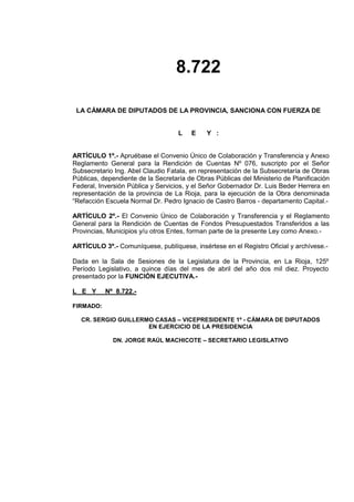 8.722
LA CÁMARA DE DIPUTADOS DE LA PROVINCIA, SANCIONA CON FUERZA DE
L E Y :
ARTÍCULO 1º.- Apruébase el Convenio Único de Colaboración y Transferencia y Anexo
Reglamento General para la Rendición de Cuentas Nº 076, suscripto por el Señor
Subsecretario Ing. Abel Claudio Fatala, en representación de la Subsecretaría de Obras
Públicas, dependiente de la Secretaría de Obras Públicas del Ministerio de Planificación
Federal, Inversión Pública y Servicios, y el Señor Gobernador Dr. Luis Beder Herrera en
representación de la provincia de La Rioja, para la ejecución de la Obra denominada
“Refacción Escuela Normal Dr. Pedro Ignacio de Castro Barros - departamento Capital.-
ARTÍCULO 2º.- El Convenio Único de Colaboración y Transferencia y el Reglamento
General para la Rendición de Cuentas de Fondos Presupuestados Transferidos a las
Provincias, Municipios y/u otros Entes, forman parte de la presente Ley como Anexo.-
ARTÍCULO 3º.- Comuníquese, publíquese, insértese en el Registro Oficial y archívese.-
Dada en la Sala de Sesiones de la Legislatura de la Provincia, en La Rioja, 125º
Período Legislativo, a quince días del mes de abril del año dos mil diez. Proyecto
presentado por la FUNCIÓN EJECUTIVA.-
L E Y Nº 8.722.-
FIRMADO:
CR. SERGIO GUILLERMO CASAS – VICEPRESIDENTE 1º - CÁMARA DE DIPUTADOS
EN EJERCICIO DE LA PRESIDENCIA
DN. JORGE RAÚL MACHICOTE – SECRETARIO LEGISLATIVO
 