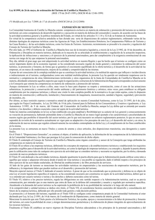 Ley 8/1999, de 26 de mayo, de ordenación del Turismo de Castilla-La Mancha (*)
(BOE 179 de 28-07-1999 y DOCM 40 de 12-06-1999)
(*) Modificada por Ley 7/2009, de 17 de diciembre (DOCM 248 de 23/12/2009)
EXPOSICIÓN DE MOTIVOS
La Comunidad Autónoma de Castilla La Mancha ostenta competencia exclusiva en materia de ordenación y promoción del turismo en su ámbito
territorial, así como competencia de desarrollo legislativo y ejecución en materia de defensa del consumidor y usuario, de acuerdo con las bases de
la actividad económica general y la política monetaria del Estado, en virtud de los artículos 31.1.18 y 32.6 de su Estatuto de Autonomía.
En virtud de la competencia exclusiva antedicha se han dictado una serie de disposiciones de carácter reglamentario, ordenando varias de las
distintas tipologías de empresas turísticas como las Agencias de Viaje, los Establecimientos Hoteleros, los Campamentos Públicos de Turismo y
las Casas Rurales y de las actividades turísticas, como los Guías de Turismo. Asimismo, recientemente se procedió a la creación y regulación del
Consejo de Turismo de Castilla-La Mancha.
Por otro lado, en 1992 el Gobierno de Castilla-La Mancha hizo uso de la iniciativa legislativa, a través de la Ley 2/1992, de 10 de diciembre, de
Ordenación y Disciplina en materia turística, dedicada en la mayoría de su articulado al establecimiento y regulación de la actuación inspectora,
la tipificación de infracciones y sanciones y el ejercicio de la potestad sancionadora, para dar cumplimiento a la exigencia constitucional de una
norma con rango de ley que amparase la potestad sancionadora.
Hoy día, debido al gran auge que está adquiriendo la actividad turística en nuestra Región y que ha hecho que el turismo se configure como un
sector importante dentro de la economía regional, se ha considerado necesario regular de modo general y sistemático la ordenación del sector
turístico, su promoción y fomento, de forma que se garantice el crecimiento equilibrado de la oferta turística y el desarrollo de la actividad de las
empresas, en un marco de modernización, mejora de la calidad y competitividad de las mismas.
A pesar de ser conscientes de la compleja realidad en que se constituye la actividad turística y la multitud de aspectos que influyen o inciden directa
o indirectamente en el turismo, configurándose como una realidad multidisciplinar, la presente Ley ha querido ser totalmente respetuosa con la
normativa y competencias de otras Administraciones territoriales y otros organismos de la Junta de Comunidades de Castilla-La Mancha en la
materia, abordando solamente aquellos aspectos que según la organización y estructura de laAdministración Regional corresponden exclusivamente
a la Consejería que ostenta las competencias en materia de ordenación y promoción del turismo.
Aunque ciertamente la Ley se refiere a ellos, unas veces lo hace para disponer su respeto y armonización, como el caso de las actuaciones
urbanísticas, la protección y conservación del medio ambiente y del patrimonio histórico y artístico; otras veces, para establecer su obligado
cumplimiento por las empresas turísticas y ofrecer una visión lo más completa posible de la normativa a la que están sujetas, como lo dispuesto
en materia de construcción y edificación, instalación y funcionamiento de maquinaria, insonorización, sanidad e higiene, seguridad y prevención
de incendios, etc.
Por último, se hace remisión expresa a normativa estatal de aplicación en nuestra Comunidad Autónoma, como la Ley 21/1995, de 6 de julio,
que regula los Viajes Combinados, la Ley 26/1984, de 19 de julio, General para la Defensa de los Consumidores y Usuarios e igualmente, a Ley
Autonómica 3/1995, de 9 de marzo, del Estatuto del Consumidor de Castilla-La Mancha, aunque la Ley define qué se entiende por usuario
turístico y los derechos y deberes esenciales como tal sujeto de la actividad turística.
Todas las materias contempladas en la Ley se han establecido con gran amplitud y flexibilidad por su carácter de Ley general y consecuentemente
su vocación de permanencia, habiendo pretendido dotar a Castilla-La Mancha de un marco legal ajustado a las características y peculiaridades de
nuestra región que posibilite el desarrollo del sector turístico, por lo que será necesario un esfuerzo reglamentario posterior, lo que en unos casos
supondrá de revisión de la normativa actualmente en vigor para su adaptación a los preceptos de esta Ley y el desarrollo del sector y en otros, la
elaboración de nuevas normas que regulen exhaustivamente las novedades contempladas en dicha Ley y el cumplimiento de los fines establecidos
en la misma.
La presente Ley se estructura en nueve Títulos y consta de setenta y cinco artículos, dos disposiciones transitorias, una derogatoria y cuatro
finales.
En el Título I. “Disposiciones Generales”, se contiene el objeto, el ámbito de aplicación, la delimitación de las competencias de la Administración
de la Comunidad Autónoma y los fines que persigue la Ley para la consecución de dicho objeto.
El Título II contempla al Consejo de Turismo de Castilla-La Mancha como órgano consultivo y asesor de la Consejería que tenga atribuidas las
competencias en materia de turismo.
El Título III se refiere a las empresas turísticas, definiendo los conceptos de empresas y de establecimientos turísticos y estableciendo los requisitos
generales exigibles para el desarrollo de la actividad turística, así como la tipología de empresas turísticas y su concepto y, dejando la puerta abierta
para la calificación como tales de cualquier otro ejercicio de actividad que se considere turístico y necesaria su regulación, por la oferta y demanda
creciente de nuevos productos turísticos.
El Título IV está dedicado a las actividades turísticas, dejando igualmente la puerta abierta para que la Administración pueda calificar como tales a
aquéllas que surjan o adquieran relevancia desde el punto de vista turístico y sea posible su regulación, dado el debido respeto a los principios de
libre ejercicio de las actividades asalariadas, de libertad de establecimiento y de libre prestación de servicios.
Al lado de los guías de turismo se mencionan las actividades turísticas no empresariales y las asociaciones de empresarios turísticos, por la
influencia y la importante labor que pueden realizar en el desarrollo y promoción del turismo.
Mención especial merece el Título V dedicado al usuario turístico. A pesar de que se ha considerado que su protección y defensa no es objeto de
esta Ley al existir legislación específica al respecto, se ha considerado necesario por constituirse en sujeto de la actividad turística, definir qué se
va a entender por usuario turístico o turista y los derechos y deberes esenciales como tal turista.
El Título VI, relativo a los precios turísticos, regula las obligaciones en este sentido respecto a la Administración turística, cual es su previa
comunicación, por entender que es una materia que entra de lleno en la defensa del consumidor y usuario y regulado por normativa específica.
Atendiendo a la demanda del sector turístico se ha suprimido la prohibición de la no posibilidad de variación a lo largo del año natural.
A la competitividad y calidad turística se dedica otro título, el Título VII, al considerarse factores esenciales del desarrollo y consolidación del
futuro de la empresa turística, debiendo por ello presidir toda gestión y toda decisión política.
La promoción y el fomento del turismo, regulado en el Título VIII se configura como competencia propia de la Comunidad Autónoma al estar
declarado por Ley, la Ley 2/1991, de 14 de marzo, de Coordinación de Diputaciones, como materia de interés general.
Mencionar la atención que este Título presta a la Información Turística, las ayudas, apoyos y reconocimientos a la labor de promoción y fomento
del turismo, así como la posibilidad de crear y otorgar denominaciones geoturísticas y la elaboración de planes integrales de aprovechamiento de
los recursos turísticos.
Finalmente el Título IX establece un nuevo régimen de Disciplina Turística adecuándose a los principios de la potestad sancionadora y del
 