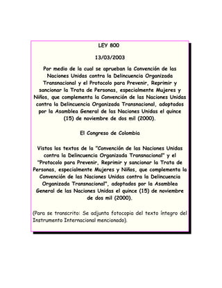 LEY 800

                         13/03/2003

    Por medio de la cual se aprueban la Convención de las
     Naciones Unidas contra la Delincuencia Organizada
    Transnacional y el Protocolo para Prevenir, Reprimir y
  sancionar la Trata de Personas, especialmente Mujeres y
Niños, que complementa la Convención de las Naciones Unidas
 contra la Delincuencia Organizada Transnacional, adoptados
  por la Asamblea General de las Naciones Unidas el quince
            (15) de noviembre de dos mil (2000).

                   El Congreso de Colombia

  Vistos los textos de la "Convención de las Naciones Unidas
     contra la Delincuencia Organizada Transnacional" y el
  "Protocolo para Prevenir, Reprimir y sancionar la Trata de
Personas, especialmente Mujeres y Niños, que complementa la
   Convención de las Naciones Unidas contra la Delincuencia
    Organizada Transnacional", adoptados por la Asamblea
 General de las Naciones Unidas el quince (15) de noviembre
                       de dos mil (2000).

(Para se transcrito: Se adjunta fotocopia del texto íntegro del
Instrumento Internacional mencionado).
 