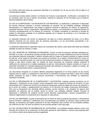 los inscritos informarán sobre las variaciones referentes a su actividad a fin de que se tome nota de ellas en el
correspondiente registro.
Las personas inscritas podrán solicitar a la Cámara de Comercio la actualización, modificación o cancelación de
su inscripción cada vez que lo estimen conveniente, mediante la utilización de los formularios que el Gobierno
Nacional establezca para el efecto.
22.3 DE LA CLASIFICACION Y CALIFICACION DE LOS INSCRITOS. La clasificación y calificación la efectuarán
las mismas personas naturales o jurídicas interesadas en contratar con las entidades estatales, ciñéndose
estrictamente a la reglamentación que expida el gobierno nacional en aplicación de criterios de experiencia,
capacidad financiera, técnica, organización, disponibilidad de equipos, y se presentará a la respectiva Cámara de
Comercio simultáneamente con la solicitud de inscripción. La entidad contratante se reservará la facultad de
verificar la información contenida en el certificado expedido por la Cámara de Comercio y en el formulario de
clasificación y calificación.
La capacidad financiera del inscrito se establecerá con base en la última declaración de renta y en el último
balance comercial con sus anexos para las personas nacionales y en los documentos equivalentes a los
anteriores, para las personas extranjeras.
La calificación determinará la capacidad máxima de contratación del inscrito y será válida ante todas las entidades
estatales de todos los órdenes y niveles.
22.4 DEL REGISTRO DE PERSONAS EXTRANJERAS. Cuando se trate de personas naturales extranjeras sin
domicilio en el país o de personas jurídicas privadas extranjeras que no tengan establecida sucursal en Colombia,
que pretendan presentar propuestas o celebrar contratos para los cuales se requiera presentar el registro previsto
en esta ley, se les exigirá el documento que acredite la inscripción en el registro correspondiente en el país en
donde tiene su domicilio principal, así como los documentos que acrediten su existencia y su representación legal,
cuando a esto último hubiere lugar. En defecto de dicho documento de inscripción deberán presentar la
certificación de inscripción en el registro establecido en esta ley. Adicionalmente, deberán acreditar en el país un
apoderado domiciliado en Colombia debidamente facultado para presentar la propuesta y celebrar el contrato, así
como para representarlas judicial y extrajudicialmente.
Los documentos otorgados en el exterior deberán presentarse legalizados en la forma prevista en las normas
vigentes sobre la materia. Lo establecido en este artículo se entenderá sin perjuicio del deber a cargo de la entidad
estatal respectiva de exigir a dichas personas documentos o informaciones que acrediten su experiencia,
capacidad e idoneidad.
22.5 DE LA IMPUGNACION DE LA CLASIFICACION Y CALIFICACION. Cualquier persona inconforme con la
calificación y clasificación de los inscritos, podrá impugnarlas ante la respectiva Cámara de Comercio. El acto
administrativo de la Cámara de Comercio que decida la impugnación podrá ser objeto del recurso de reposición y
de la acción de nulidad y restablecimiento del derecho en los términos del Código Contencioso Administrativo.
Para que la impugnación sea admisible deberá prestarse caución bancaria o de compañía de seguros para
garantizar los perjuicios que se puedan causar al inscrito. Las entidades estatales deberán impugnar la
clasificación y calificación de cualquier inscrito cuando adviertan irregularidades o graves inconsistencias. El
Gobierno reglamentará el cumplimiento de lo dispuesto en este artículo.
22.6 DE LAS SANCIONES. Cuando se demuestre que el inscrito de mala fe presentó documentos o informaciones
para la inscripción, calificación o clasificación que no correspondan a la realidad, se ordenará, previa audiencia del
afectado, la cancelación del registro quedando en tal caso inhabilitado para contratar con las entidades estatales
por el término de diez (10) años sin perjuicio de las acciones penales a que haya lugar.
22.7 DE LOS BOLETINES DE INFORMACION DE LICITACIONES. Las entidades estatales deberán remitir a las
Cámaras de Comercio de su jurisdicción, la información general de cada licitación o concurso que pretendan abrir
en la forma y dentro de los plazos que fije el reglamento.
 
