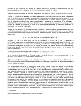Con base en esta información las Cámaras de Comercio elaborarán y publicarán un boletín mensual, que será
público, sin perjuicio de lo establecido en el numeral tercero del artículo 30 de ésta ley.
El servidor público responsable de esta tarea que incumpla está obligación incurrirá en causal de mala conducta.
22.8 DE LA FIJACION DE TARIFAS. El Gobierno Nacional fijará el monto de las tarifas que deban sufragarse en
favor de las Cámaras de Comercio por concepto de la inscripción en el registro de proponentes, así como por su
renovación y actualización y por las certificaciones que se les solicite en relación con dicho registro. Igualmente
fijará el costo de la publicación del boletín de información y del trámite de impugnación de la calificación y
clasificación. Para estos efectos, el Gobierno deberá tener en cuenta el costo de la operación de registro, en que
incurran las Cámaras de Comercio, así como de la expedición de certificados, de publicación del boletín de
información y del trámite de impugnación.
22.9 DE LA VIGENCIA DEL REGISTRO. El registro, calificación y clasificación a que se refiere este artículo, regirá
un año después de la promulgación de la presente ley. Los registros actualmente existentes, así como el régimen
de renovación de inscripciones, continuarán hasta que entre en vigencia el registro de proponentes de que trata
este artículo.
II. DE LOS PRINCIPIOS DE LA CONTRATACION ESTATAL
ARTICULO 23. DE LOS PRINCIPIOS EN LAS ACTUACIONES CONTRACTUALES DE LAS ENTIDADES
ESTATALES. Las actuaciones de quienes intervengan en la contratación estatal se desarrollarán con arreglo a los
principios de transparencia, economía y responsabilidad y de conformidad con los postulados que rigen la función
administrativa. Igualmente, se aplicarán en las mismas las normas que regulan la conducta de los servidores
públicos, las reglas de interpretación de la contratación, los principios generales del derecho y los particulares del
derecho administrativo.
ARTICULO 24. DEL PRINCIPIO DE TRANSPARENCIA. En virtud de este principio:
1o. La escogencia del contratista se efectuará siempre a través de licitación o concurso públicos, salvo en los
siguientes casos en los que se podrá contratar directamente:
a) Menor cuantía. Se entenderá por menor cuantía los valores que a continuación se relacionan, determinados en
función de los presupuestos anuales de las entidades a las que se aplica la presente ley, expresados en salarios
mínimos legales mensuales.
Para las entidades que tengan un presupuesto anual superior o igual a 1.200.000 salarios mínimos legales
mensuales, la menor cuantía será hasta 1000 salarios mínimos legales mensuales; las que tengan un presupuesto
anual superior o igual a 1.000.000 e inferior a 1.200.000 salarios mínimos legales mensuales, la menor cuantía
será hasta 800 salarios mínimos legales mensuales; las que tengan un presupuesto anual superior o igual a
500.000 e inferior a 1.000.000 de salarios mínimos legales mensuales, la menor cuantía será hasta 600 salarios
mínimos legales mensuales; las que tengan un presupuesto anual superior o igual a 250.000 e inferior a 500.000
salarios mínimos legales mensuales, la menor cuantía será hasta 400 salarios mínimos legales mensuales; las
que tengan un presupuesto anual superior o igual a 120.000 e inferior 250.000 salarios mínimos legales
mensuales, la menor cuantía será hasta 300 salarios mínimos legales mensuales; las que tengan un presupuesto
anual superior o igual a 12.000 e inferior a 120.000 salarios mínimos legales mensuales, la menor cuantía será
hasta 250 salarios mínimos legales mensuales; las que tengan un presupuesto anual superior o igual a 6.000
salarios mínimos legales mensuales e inferior a 12.000 salarios mínimos legales mensuales, la menor cuantía será
hasta 100 salarios mínimos legales mensuales y las que tengan un presupuesto anual inferior a 6.000 salarios
mínimos legales mensuales, la menor cuantía será hasta 25 salarios mínimos legales mensuales.
b ) Empréstitos
c) Interadministrativos, con excepción del contrato de seguro.
 