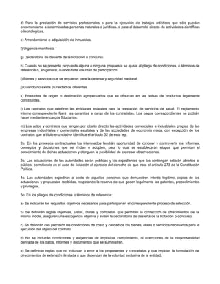 d) Para la prestación de servicios profesionales o para la ejecución de trabajos artísticos que sólo puedan
encomendarse a determinadas personas naturales o jurídicas, o para el desarrollo directo de actividades científicas
o tecnológicas.
e) Arrendamiento o adquisición de inmuebles.
f) Urgencia manifiesta `
g) Declaratoria de desierta de la licitación o concurso.
h) Cuando no se presente propuesta alguna o ninguna propuesta se ajuste al pliego de condiciones, o términos de
referencia o, en general, cuando falte voluntad de participación.
i) Bienes y servicios que se requieran para la defensa y seguridad nacional.
j) Cuando no exista pluralidad de oferentes.
k) Productos de origen o destinación agropecuarios que se ofrezcan en las bolsas de productos legalmente
constituidas.
l) Los contratos que celebren las entidades estatales para la prestación de servicios de salud. El reglamento
interno correspondiente fijará las garantías a cargo de los contratistas. Los pagos correspondientes se podrán
hacer mediante encargos fiduciarios.
m) Los actos y contratos que tengan por objeto directo las actividades comerciales e industriales propias de las
empresas industriales y comerciales estatales y de las sociedades de economía mixta, con excepción de los
contratos que a título enunciativo identifica el artículo 32 de esta ley.
2o. En los procesos contractuales los interesados tendrán oportunidad de conocer y controvertir los informes,
conceptos y decisiones que se rindan o adopten, para lo cual se establecerán etapas que permitan el
conocimiento de dichas actuaciones y otorguen la posibilidad de expresar observaciones.
3o. Las actuaciones de las autoridades serán públicas y los expedientes que las contengan estarán abiertos al
público, permitiendo en el caso de licitación el ejercicio del derecho de que trata el artículo 273 de la Constitución
Política.
4o. Las autoridades expedirán a costa de aquellas personas que demuestren interés legítimo, copias de las
actuaciones y propuestas recibidas, respetando la reserva de que gocen legalmente las patentes, procedimientos
y privilegios.
5o. En los pliegos de condiciones o términos de referencia:
a) Se indicarán los requisitos objetivos necesarios para participar en el correspondiente proceso de selección.
b) Se definirán reglas objetivas, justas, claras y completas que permitan la confección de ofrecimientos de la
misma índole, aseguren una escogencia objetiva y eviten la declaratoria de desierta de la licitación o concurso.
c) Se definirán con precisión las condiciones de costo y calidad de los bienes, obras o servicios necesarios para la
ejecución del objeto del contrato.
d) No se incluirán condiciones y exigencias de imposible cumplimiento, ni exenciones de la responsabilidad
derivada de los datos, informes y documentos que se suministren.
e) Se definirán reglas que no induzcan a error a los proponentes y contratistas y que impidan la formulación de
ofrecimientos de extensión ilimitada o que dependan de la voluntad exclusiva de la entidad.
 