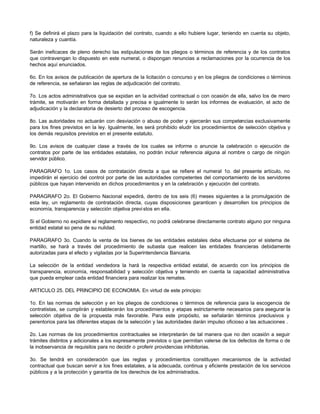 f) Se definirá el plazo para la liquidación del contrato, cuando a ello hubiere lugar, teniendo en cuenta su objeto,
naturaleza y cuantía.
Serán ineficaces de pleno derecho las estipulaciones de los pliegos o términos de referencia y de los contratos
que contravengan lo dispuesto en este numeral, o dispongan renuncias a reclamaciones por la ocurrencia de los
hechos aquí enunciados.
6o. En los avisos de publicación de apertura de la licitación o concurso y en los pliegos de condiciones o términos
de referencia, se señalaran las reglas de adjudicación del contrato.
7o. Los actos administrativos que se expidan en la actividad contractual o con ocasión de ella, salvo los de mero
trámite, se motivarán en forma detallada y precisa e igualmente lo serán los informes de evaluación, el acto de
adjudicación y la declaratoria de desierto del proceso de escogencia.
8o. Las autoridades no actuarán con desviación o abuso de poder y ejercerán sus competencias exclusivamente
para los fines previstos en la ley. Igualmente, les será prohibido eludir los procedimientos de selección objetiva y
los demás requisitos previstos en el presente estatuto.
9o. Los avisos de cualquier clase a través de los cuales se informe o anuncie la celebración o ejecución de
contratos por parte de las entidades estatales, no podrán incluir referencia alguna al nombre o cargo de ningún
servidor público.
PARAGRAFO 1o. Los casos de contratación directa a que se refiere el numeral 1o. del presente artículo, no
impedirán el ejercicio del control por parte de las autoridades competentes del comportamiento de los servidores
públicos que hayan intervenido en dichos procedimientos y en la celebración y ejecución del contrato.
PARAGRAFO 2o. El Gobierno Nacional expedirá, dentro de los seis (6) meses siguientes a la promulgación de
esta ley, un reglamento de contratación directa, cuyas disposiciones garanticen y desarrollen los principios de
economía, transparencia y selección objetiva previstos en ella.
Si el Gobierno no expidiere el reglamento respectivo, no podrá celebrarse directamente contrato alguno por ninguna
entidad estatal so pena de su nulidad.
PARAGRAFO 3o. Cuando la venta de los bienes de las entidades estatales deba efectuarse por el sistema de
martillo, se hará a través del procedimiento de subasta que realicen las entidades financieras debidamente
autorizadas para el efecto y vigiladas por la Superintendencia Bancaria.
La selección de la entidad vendedora la hará la respectiva entidad estatal, de acuerdo con los principios de
transparencia, economía, responsabilidad y selección objetiva y teniendo en cuenta la capacidad administrativa
que pueda emplear cada entidad financiera para realizar los remates.
ARTICULO 25. DEL PRINCIPIO DE ECONOMIA. En virtud de este principio:
1o. En las normas de selección y en los pliegos de condiciones o términos de referencia para la escogencia de
contratistas, se cumplirán y establecerán los procedimientos y etapas estrictamente necesarios para asegurar la
selección objetiva de la propuesta más favorable. Para este propósito, se señalarán términos preclusivos y
perentorios para las diferentes etapas de la selección y las autoridades darán impulso oficioso a las actuaciones .
2o. Las normas de los procedimientos contractuales se interpretarán de tal manera que no den ocasión a seguir
trámites distintos y adicionales a los expresamente previstos o que permitan valerse de los defectos de forma o de
la inobservancia de requisitos para no decidir o proferir providencias inhibitorias.
3o. Se tendrá en consideración que las reglas y procedimientos constituyen mecanismos de la actividad
contractual que buscan servir a los fines estatales, a la adecuada, continua y eficiente prestación de los servicios
públicos y a la protección y garantía de los derechos de los administrados.
 