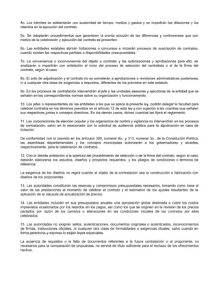4o. Los trámites se adelantarán con austeridad de tiempo, medios y gastos y se impedirán las dilaciones y los
retardos en la ejecución del contrato.
5o. Se adoptarán procedimientos que garanticen la pronta solución de las diferencias y controversias que con
motivo de la celebración y ejecución del contrato se presenten.
6o. Las entidades estatales abrirán licitaciones o concursos e iniciarán procesos de suscripción de contratos,
cuando existan las respectivas partidas o disponibilidades presupuestales.
7o. La conveniencia o inconveniencia del objeto a contratar y las autorizaciones y aprobaciones para ello, se
analizarán o impartirán con antelación al inicio del proceso de selección del contratista o al de la firma del
contrato, según el caso.
8o. El acto de adjudicación y el contrato no se someterán a aprobaciones o revisiones administrativas posteriores,
ni a cualquier otra clase de exigencias o requisitos, diferentes de los previstos en este estatuto.
9o. En los procesos de contratación intervendrán el jefe y las unidades asesoras y ejecutoras de la entidad que se
señalen en las correspondientes normas sobre su organización y funcionamiento.
10. Los jefes o representantes de las entidades a las que se aplica la presente ley, podrán delegar la facultad para
celebrar contratos en los términos previstos en el artículo 12 de esta ley y con sujeción a las cuantías que señalen
sus respectivas juntas o consejos directivos. En los demás casos, dichas cuantías las fijará el reglamento.
11. Las corporaciones de elección popular y los organismos de control y vigilancia no intervendrán en los procesos
de contratación, salvo en lo relacionado con la solicitud de audiencia pública para la a
djudicación en caso de
licitación.
De conformidad con lo previsto en los artículos 300, numeral 9o., y 313, numeral 3o., de la Constitución Política,
las asambleas departamentales y los concejos municipales autorizarán a los gobernadores y alcaldes,
respectivamente, para la celebración de contratos .
12. Con la debida antelación a la apertura del procedimiento de selección o de la firma del contrato, según el caso,
deberán elaborarse los estudios, diseños y proyectos requeridos, y los pliegos de condiciones o términos de
referencia.
La exigencia de los diseños no regirá cuando el objeto de la contratación sea la construcción o fabricación con
diseños de los proponentes .
13. Las autoridades constituirán las reservas y compromisos presupuestales necesarios, tomando como base el
valor de las prestaciones al momento de celebrar el contrato y el estimativo de los ajustes resultantes de la
aplicación de la cláusula de actualización de precios.
14. Las entidades incluirán en sus presupuestos anuales una apropiación global destinada a cubrir los costos
imprevistos ocasionados por los retardos en los pagos, así como los que se originen en la revisión de los precios
pactados por razón de los cambios o alteraciones en las condiciones iniciales de los contratos por ellas
celebrados.
15. Las autoridades no exigirán sellos, autenticaciones, documentos originales o autenticados, reconocimientos
de firmas, traducciones oficiales, ni cualquier otra clase de formalidades o exigencias rituales, salvo cuando en
forma perentoria y expresa lo exijan leyes especiales.
La ausencia de requisitos o la falta de documentos referentes a la futura contratación o al proponente, no
necesarios para la comparación de propuestas, no servirá de título suficiente para el rechazo de los ofrecimientos
hechos.
 