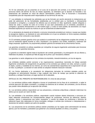 16. En las solicitudes que se presenten en el curso de la ejecución del contrato, si la entidad estatal no se
pronuncia dentro del término de tres (3) meses siguientes, se entenderá que la decisión es favorable a las
pretensiones del solicitante en virtud del silencio administrativo positivo. Pero el funcionario o funcionarios
competentes para dar respuesta serán responsables en los términos de esta ley.
17. Las entidades no rechazarán las solicitudes que se les formulen por escrito aduciendo la inobservancia por
parte del peticionario de las formalidades establecidas por la entidad para su tramitación y oficiosamente
procederán a corregirlas y a subsanar los defectos que se adviertan en ellas. Igualmente, estarán obligadas a
radicar las actas o cuentas de cobro en la fecha en que sean presentadas por el contratista, procederán a
corregirlas o ajustarlas oficiosamente si a ello hubiere lugar y, si esto no fuere posible, las devolverán a la mayor
brevedad explicando por escrito los motivos en que se fundamente tal determinación .
18. La declaratoria de desierta de la licitación o concurso únicamente procederá por motivos o causas que impidan
la escogencia objetiva y se declarará en acto administrativo en el que se señalarán en forma expresa y detallada
las razones que han conducido a esa decisión.
19. El contratista prestará garantía única que avalará el cumplimiento de las obligaciones surgidas del contrato, la
cual se mantendrá vigente durante su vida y liquidación y se ajustará a los límites, existencia y extensión del
riesgo amparado. Igualmente, los proponentes prestarán garantía de seriedad de los ofrecimientos hechos.
Las garantías consistirán en pólizas expedidas por compañías de seguros legalmente autorizadas para funcionar
en Colombia o en garantías bancarias.
La garantía se entenderá vigente hasta la liquidación del contrato garantizado y la prolongación de sus efectos y,
tratándose de pólizas, no expirará por falta de pago de la prima o por revocatoria unilateral.
Las garantías no serán obligatorias en los contratos de empréstito, interadministrativos y en los de seguros.
Las entidades estatales podrán exonerar a las organizaciones cooperativas nacionales de trabajo asociado
legalmente constituidas del otorgamiento de garantías en los contratos que celebren con ellas, siempre y cuando
el objeto, cuantía y modalidad de los mismos, así como las características específicas de la organización de que
se trate, lo justifiquen. La decisión en este sentido se adoptará mediante resolución motivada.
20. Los fondos destinados a la cancelación de obligaciones derivadas de contratos estatales podrán ser
entregados en administración fiduciaria o bajo cualquier otra forma de manejo que permita la obtención de
beneficios y ventajas financieras y el pago oportuno de lo adeudado.
ARTICULO 26. DEL PRINCIPIO DE RESPONSABILIDAD. En virtud de este principio:
1o. Los servidores públicos están obligados a buscar el cumplimiento de los fines de la contratación, a vigilar la
correcta ejecución del objeto contratado y a proteger los derechos de la entidad, del contratista y de los terceros
que puedan verse afectados por la ejecución del contrato.
2o. Los servidores públicos responderán por sus actuaciones y omisiones antijurídicas y deberán indemnizar los
daños que se causen por razón de ellas.
3o. Las entidades y los servidores públicos, responderán cuando hubieren abierto licitaciones o concursos sin
haber elaborado previamente los correspondientes pliegos de condiciones, términos de referencia, diseños,
estudios, planos y evaluaciones que fueren necesarios, o cuando los pliegos de condiciones o términos de
referencia hayan sido elaborados en forma incompleta, ambigua o confusa que conduzcan a interpretaciones o
decisiones de carácter subjetivo por parte de aquellos.
4o. Las actuaciones de los servidores públicos estarán presididas por las reglas sobre administración de bienes
ajenos y por los mandatos y postulados que gobiernan una conducta ajustada a la ética y a la justicia.
 
