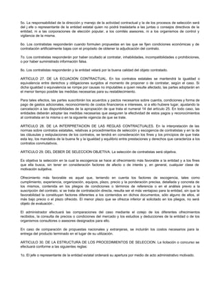 5o. La responsabilidad de la dirección y manejo de la actividad contractual y la de los procesos de selección será
del j efe o representante de la entidad estatal quien no podrá trasladarla a las juntas o consejos directivos de la
entidad, ni a las corporaciones de elección popular, a los comités asesores, ni a los organismos de control y
vigilancia de la misma.
6o. Los contratistas responderán cuando formulen propuestas en las que se fijen condiciones económicas y de
contratación artificialmente bajas con el propósito de obtener la adjudicación del contrato.
7o. Los contratistas responderán por haber ocultado al contratar, inhabilidades, incompatibilidades o prohibiciones,
o por haber suministrado información falsa.
8o. Los contratistas responderán y la entidad velará por la buena calidad del objeto contratado.
ARTICULO 27. DE LA ECUACION CONTRACTUAL. En los contratos estatales se mantendrá la igualdad o
equivalencia entre derechos y obligaciones surgidos al momento de proponer o de contratar, según el caso. Si
dicha igualdad o equivalencia se rompe por causas no imputables a quien resulte afectado, las partes adoptarán en
el menor tiempo posible las medidas necesarias para su restablecimiento.
Para tales efectos, las partes suscribirán los acuerdos y pactos necesarios sobre cuantía, condiciones y forma de
pago de gastos adicionales, reconocimiento de costos financieros e intereses, si a ello hubiere lugar, ajustando la
cancelación a las disponibilidades de la apropiación de que trata el numeral 14 del artículo 25. En todo caso, las
entidades deberán adoptar las medidas necesarias que aseguren la efectividad de estos pagos y reconocimientos
al contratista en la misma o en la siguiente vigencia de que se trate.
ARTICULO 28. DE LA INTERPRETACION DE LAS REGLAS CONTRACTUALES. En la interpretación de las
normas sobre contratos estatales, relativas a procedimientos de selección y escogencia de contratistas y en la de
las cláusulas y estipulaciones de los contratos, se tendrá en consideración los fines y los principios de que trata
esta ley, los mandatos de la buena fe y la igualdad y equilibrio entre prestaciones y derechos que caracteriza a los
contratos conmutativos.
ARTICULO 29. DEL DEBER DE SELECCION OBJETIVA. La selección de contratistas será objetiva.
Es objetiva la selección en la cual la escogencia se hace al ofrecimiento más favorable a la entidad y a los fines
que ella busca, sin tener en consideración factores de afecto o de interés y, en general, cualquier clase de
motivación subjetiva.
Ofrecimiento más favorable es aquel que, teniendo en cuenta los factores de escogencia, tales como
cumplimiento, experiencia, organización, equipos, plazo, precio y la ponderación precisa, detallada y concreta de
los mismos, contenida en los pliegos de condiciones o términos de referencia o en el análisis previo a la
suscripción del contrato, si se trata de contratación directa, resulta ser el más ventajoso para la entidad, sin que la
favorabilidad la constituyan factores diferentes a los contenidos en dichos documentos, sólo alguno de ellos, el
más bajo precio o el plazo ofrecido. El menor plazo que se ofrezca inferior al solicitado en los pliegos, no será
objeto de evaluación .
El administrador efectuará las comparaciones del caso mediante el cotejo de los diferentes ofrecimientos
recibidos, la consulta de precios o condiciones del mercado y los estudios y deducciones de la entidad o de los
organismos consultores o asesores designados para ello.
En caso de comparación de propuestas nacionales y extranjeras, se incluirán los costos necesarios para la
entrega del producto terminado en el lugar de su utilización.
ARTICULO 30. DE LA ESTRUCTURA DE LOS PROCEDIMIENTOS DE SELECCION. La licitación o concurso se
efectuará conforme a las siguientes reglas:
1o. El jefe o representante de la entidad estatal ordenará su apertura por medio de acto administrativo motivado.
 