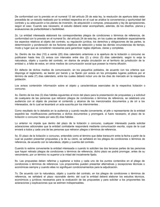 De conformidad con lo previsto en el numeral 12 del artículo 25 de esta ley, la resolución de apertura debe estar
precedida de un estudio realizado por la entidad respectiva en el cual se analice la conveniencia y oportunidad del
contrato y su adecuación a los planes de inversión, de adquisición o compras, presupuesto y ley de apropiaciones,
según el caso. Cuando sea necesario, el estudio deberá estar acompañado, además, de los diseños, planos y
evaluaciones de prefactibilidad o factibilidad.
2o. La entidad interesada elaborará los correspondientes pliegos de condiciones o términos de referencia, de
conformidad con lo previsto en el numeral 5o. del artículo 24 de esta ley, en los cuales se detallarán especialmente
los aspectos relativos al objeto del contrato, su regulación jurídica, los derechos y obligaciones de las partes, la
determinación y ponderación de los factores objetivos de selección y todas las demás circunstancias de tiempo,
modo y lugar que se consideren necesarias para garantizar reglas objetivas, claras y completas.
3o. Dentro de los diez (10) a veinte (20) días calendario anteriores a la apertura de la licitación o concurso se
publicaran hasta tres (3) avisos con intervalos entre dos (2) y cinco (5) días calendario, según lo exija la
naturaleza, objeto y cuantía del contrato, en diarios de amplia circulación en el territorio de jurisdicción de la
entidad o, a falta de estos, en otros medios de comunicación social que posean la misma difusión.
En defecto de dichos medios de comunicación, en los pequeños poblados, de acuerdo con los criterios que
disponga el reglamento, se leerán por bando y se fijarán por avisos en los principales lugares públicos por el
término de siete (7) días calendario, entre los cuales deberá incluir uno de los días de mercado en la respectiva
población.
Los avisos contendrán información sobre el objeto y características esenciales de la respectiva licitación o
concurso.
4o. Dentro de los tres (3) días hábiles siguientes al inicio del plazo para la presentación de propuestas y a solicitud
de cualquiera de las personas que retiraron pliegos de condiciones o términos de referencia, se celebrará una
audiencia con el objeto de precisar el contenido y alcance de los mencionados documentos y de oír a los
interesados, de lo cual se levantará un acta suscrita por los intervinientes .
Como resultado de lo debatido en la audiencia y cuando resulte conveniente, el jefe o representante de la entidad
expedirá las modificaciones pertinentes a dichos documentos y prorrogará, si fuere necesario, el plazo de la
licitación o concurso hasta por seis (6) días hábiles .
Lo anterior no impide que dentro del plazo de la licitación o concurso, cualquier interesado pueda solicitar
aclaraciones adicionales que la entidad contratante responderá mediante comunicación escrita, copia de la cual
enviará a todos y cada una de las personas que retiraron pliegos o términos de referencia.
5o. El plazo de la licitación o concurso, entendido como el término que debe transcurrir entre la fecha a partir de la
cual se pueden presentar propuestas y la de su cierre, se señalará en los pliegos de condiciones o términos de
referencia, de acuerdo con la naturaleza, objeto y cuantía del contrato.
Cuando lo estime conveniente la entidad interesada o cuando lo soliciten las dos terceras partes de las personas
que hayan retirado pliegos de condiciones o términos de referencia, dicho plazo se podrá prorrogar, antes de su
vencimiento, por un término no superior a la mitad del inicialmente fijado.
6o. Las propuestas deben referirse y sujetarse a todos y cada uno de los puntos contenidos en el pliego de
condiciones o términos de referencia. Los proponentes pueden presentar alternativas y excepciones técnicas o
económicas siempre y cuando ellas no signifiquen condicionamientos para la adjudicación.
7o. De acuerdo con la naturaleza, objeto y cuantía del contrato, en los pliegos de condiciones o términos de
referencia, se señalará el plazo razonable dentro del cual la entidad deberá elaborar los estudios técnicos,
económicos y jurídicos necesarios para la evaluación de las propuestas y para solicitar a los proponentes las
aclaraciones y explicaciones que se estimen indispensables.
 