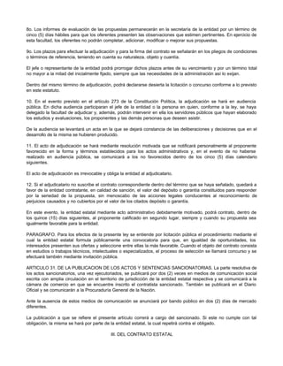 8o. Los informes de evaluación de las propuestas permanecerán en la secretaría de la entidad por un término de
cinco (5) días hábiles para que los oferentes presenten las observaciones que estimen pertinentes. En ejercicio de
esta facultad, los oferentes no podrán completar, adicionar, modificar o mejorar sus propuestas.
9o. Los plazos para efectuar la adjudicación y para la firma del contrato se señalarán en los pliegos de condiciones
o términos de referencia, teniendo en cuenta su naturaleza, objeto y cuantía.
El jefe o representante de la entidad podrá prorrogar dichos plazos antes de su vencimiento y por un término total
no mayor a la mitad del inicialmente fijado, siempre que las necesidades de la administración así lo exijan.
Dentro del mismo término de adjudicación, podrá declararse desierta la licitación o concurso conforme a lo previsto
en este estatuto.
10. En el evento previsto en el artículo 273 de la Constitución Política, la adjudicación se hará en audiencia
pública. En dicha audiencia participaran el jefe de la entidad o la persona en quien, conforme a la ley, se haya
delegado la facultad de adjudicar y, además, podrán intervenir en ella los servidores públicos que hayan elaborado
los estudios y evaluaciones, los proponentes y las demás personas que deseen asistir.
De la audiencia se levantará un acta en la que se dejará constancia de las deliberaciones y decisiones que en el
desarrollo de la misma se hubieren producido.
11. El acto de adjudicación se hará mediante resolución motivada que se notificará personalmente al proponente
favorecido en la forma y términos establecidos para los actos administrativos y, en el evento de no haberse
realizado en audiencia pública, se comunicará a los no favorecidos dentro de los cinco (5) días calendario
siguientes.
El acto de adjudicación es irrevocable y obliga la entidad al adjudicatario.
12. Si el adjudicatario no suscribe el contrato correspondiente dentro del término que se haya señalado, quedará a
favor de la entidad contratante, en calidad de sanción, el valor del depósito o garantía constituidos para responder
por la seriedad de la propuesta, sin menoscabo de las acciones legales conducentes al reconocimiento de
perjuicios causados y no cubiertos por el valor de los citados depósito o garantía.
En este evento, la entidad estatal mediante acto administrativo debidamente motivado, podrá contrato, dentro de
los quince (15) días siguientes, al proponente calificado en segundo lugar, siempre y cuando su propuesta sea
igualmente favorable para la entidad.
PARAGRAFO. Para los efectos de la presente ley se entiende por licitación pública el procedimiento mediante el
cual la entidad estatal formula públicamente una convocatoria para que, en igualdad de oportunidades, los
interesados presenten sus ofertas y seleccione entre ellas la más favorable. Cuando el objeto del contrato consista
en estudios o trabajos técnicos, intelectuales o especializados, el proceso de selección se llamará concurso y se
efectuará también mediante invitación pública.
ARTICULO 31. DE LA PUBLICACION DE LOS ACTOS Y SENTENCIAS SANCIONATORIAS. La parte resolutiva de
los actos sancionatorios, una vez ejecutoriados, se publicará por dos (2) veces en medios de comunicación social
escrita con amplia circulación en el territorio de jurisdicción de la entidad estatal respectiva y se comunicará a la
cámara de comercio en que se encuentre inscrito el contratista sancionado. También se publicará en el Diario
Oficial y se comunicarán a la Procuraduría General de la Nación.
Ante la ausencia de estos medios de comunicación se anunciará por bando público en dos (2) días de mercado
diferentes.
La publicación a que se refiere el presente artículo correrá a cargo del sancionado. Si este no cumple con tal
obligación, la misma se hará por parte de la entidad estatal, la cual repetirá contra el obligado.
III. DEL CONTRATO ESTATAL
 
